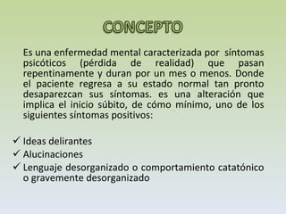Es una enfermedad mental caracterizada por  síntomas psicóticos (pérdida de realidad) que pasan repentinamente y duran por un mes o menos. Donde el paciente regresa a su estado normal tan pronto desaparezcan sus síntomas. es una alteración que implica el inicio súbito, de cómo mínimo, uno de los siguientes síntomas positivos:  Ideas delirantes Alucinaciones Lenguaje desorganizado o comportamiento catatónico o gravemente desorganizado  