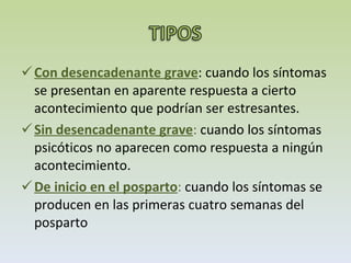 Con desencadenante grave : cuando los síntomas se presentan en aparente respuesta a cierto acontecimiento que podrían ser estresantes. Sin desencadenante grave :  cuando los síntomas psicóticos no aparecen como respuesta a ningún acontecimiento. De inicio en el posparto :  cuando los síntomas se producen en las primeras cuatro semanas del posparto 