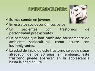 Es más común en jóvenes  En estratos socioeconómicos bajos En pacientes con trastornos de personalidad preexistentes. En personas que han cambiado bruscamente de ambiente sociocultural, como ocurre con los inmigrantes.  La edad de inicio de este trastorno se suele situar alrededor de los 30 años, sin embargo, este trastorno puede aparecer en la adolescencia hasta la edad adulta. 
