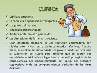 Labilidad emocional La conducta o apariencia extravagantes Los gritos o el mutismo El lenguaje desorganizado Actitudes catatónicas o paranoides Las alteraciones de la memoria reciente. Gran desorden emocional o una confusión abrumadora, con rápidas alternancias entre distintos estados afectivos. Aunque breve, el nivel de deterioro puede ser grave y puede ser necesaria la supervisión del sujeto para asegurar que se cubren sus necesidades nutricionales e higiénicas, y que está protegido de las consecuencias del empobrecimiento del juicio, del deterioro cognoscitivo o de los comportamientos derivados de las ideas delirantes. 