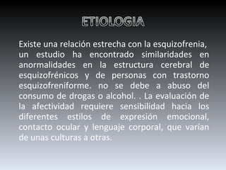 Existe una relación estrecha con la esquizofrenia,  un estudio ha encontrado similaridades en anormalidades en la estructura cerebral de esquizofrénicos y de personas con trastorno esquizofreniforme. no se debe a abuso del consumo de drogas o alcohol. . La evaluación de la afectividad requiere sensibilidad hacia los diferentes estilos de expresión emocional, contacto ocular y lenguaje corporal, que varían de unas culturas a otras. 