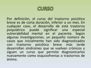 Por definición, el curso del trastorno psicótico breve es de corta duración, inferior a un mes. En cualquier caso, el desarrollo de este trastorno psiquiátrico puede significar una especial vulnerabilidad mental en el paciente. Según algunas investigaciones, un pequeño número de casos que inicialmente han sido diagnosticados con trastorno psicótico breve más tarde desarrollan síndromes que se vuelven crónicos y siguen un curso que permite diagnosticarlos nuevamente como esquizofrenias o trastornos de ánimo. 
