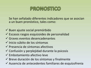 Se han señalado diferentes indicadores que se asocian a un buen pronóstico, tales como:  Buen ajuste social premórbido  Escasos rasgos esquizoides de personalidad Graves eventos desencadenantes Inicio súbito de los síntomas Presencia de síntomas afectivos Confusión y perplejidad durante la psicosis Embotamiento afectivo leve  Breve duración de los síntomas y finalmente Ausencia de antecedentes familiares de esquizofrenia  