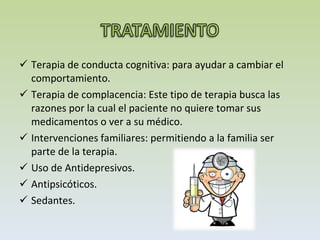 Terapia de conducta cognitiva: para ayudar a cambiar el comportamiento.  Terapia de complacencia: Este tipo de terapia busca las razones por la cual el paciente no quiere tomar sus medicamentos o ver a su médico.  Intervenciones familiares: permitiendo a la familia ser parte de la terapia.  Uso de Antidepresivos. Antipsicóticos.  Sedantes. 