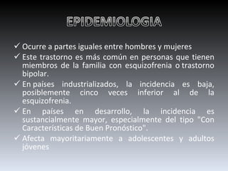 Ocurre a partes iguales entre hombres y mujeres Este trastorno es más común en personas que tienen miembros de la familia con esquizofrenia o trastorno bipolar. En países industrializados, la incidencia es baja, posiblemente cinco veces inferior al de la esquizofrenia.  En países en desarrollo, la incidencia es sustancialmente mayor, especialmente del tipo "Con Características de Buen Pronóstico". Afecta mayoritariamente a adolescentes y adultos jóvenes 