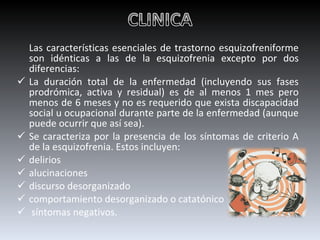 Las características esenciales de trastorno esquizofreniforme son idénticas a las de la esquizofrenia excepto por dos diferencias:  La duración total de la enfermedad (incluyendo sus fases prodrómica, activa y residual) es de al menos 1 mes pero menos de 6 meses y no es requerido que exista discapacidad social u ocupacional durante parte de la enfermedad (aunque puede ocurrir que así sea). Se caracteriza por la presencia de los síntomas de criterio A de la esquizofrenia. Estos incluyen: delirios alucinaciones discurso desorganizado  comportamiento desorganizado o catatónico síntomas negativos. 