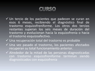 Un tercio de los pacientes que padecen se curan en esos 6 meses, recibiendo el diagnóstico final de trastorno esquizofreniforme. Los otros dos tercios restantes superan los seis meses de duración del trastorno y evolucionan hacia la esquizofrenia o hacia el trastorno esquizoafectivo. Una recuperación total del trastorno es probable Una vez pasado el trastorno, los pacientes afectados recuperan su total funcionamiento anterior. Alrededor de la mitad de las personas diagnosticadas con trastorno esquizofreniforme terminan siendo diagnosticados con esquizofrenia 