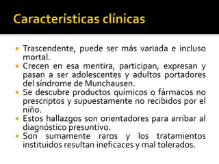 







Trascendente, puede ser más variada e incluso
mortal.
Crecen en esa mentira, participan, expresan y
pasan a ser adolescentes y adultos portadores
del síndrome de Munchausen.
Se descubre productos químicos o fármacos no
prescriptos y supuestamente no recibidos por el
niño.
Estos hallazgos son orientadores para arribar al
diagnóstico presuntivo.
Son sumamente raros y los tratamientos
instituidos resultan ineficaces y mal tolerados.

 