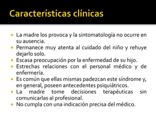 La madre los provoca y la sintomatología no ocurre en
su ausencia.
 Permanece muy atenta al cuidado del niño y rehuye
dejarlo solo.
 Escasa preocupación por la enfermedad de su hijo.
 Estrechas relaciones con el personal médico y de
enfermería.
 Es común que ellas mismas padezcan este síndrome y,
en general, poseen antecedentes psiquiátricos.
 La madre tome decisiones terapéuticas sin
comunicarlas al profesional.
 No cumpla con una indicación precisa del médico.


 