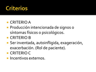 






CRITERIO A
Producción intencionada de signos o
síntomas físicos o psicológicos.
CRITERIO B
Ser inventada, autoinfligida, exageración,
exacerbación. (Rol de paciente).
CRITERIO C
Incentivos externos.

 