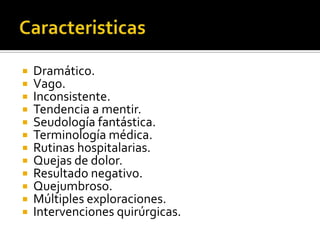 












Dramático.
Vago.
Inconsistente.
Tendencia a mentir.
Seudología fantástica.
Terminología médica.
Rutinas hospitalarias.
Quejas de dolor.
Resultado negativo.
Quejumbroso.
Múltiples exploraciones.
Intervenciones quirúrgicas.

 