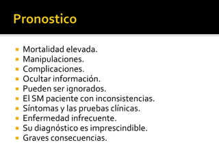 










Mortalidad elevada.
Manipulaciones.
Complicaciones.
Ocultar información.
Pueden ser ignorados.
El SM paciente con inconsistencias.
Síntomas y las pruebas clínicas.
Enfermedad infrecuente.
Su diagnóstico es imprescindible.
Graves consecuencias.

 