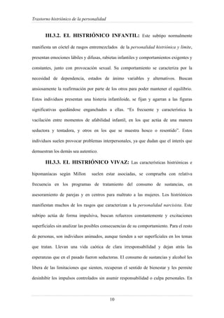 Trastorno histriónico de la personalidad
10
III.3.2. EL HISTRIÓNICO INFANTIL: Este subtipo normalmente
manifiesta un cóctel de rasgos entremezclados de la personalidad histriónica y límite,
presentan emociones lábiles y difusas, rabietas infantiles y comportamientos exigentes y
constantes, junto con provocación sexual. Su comportamiento se caracteriza por la
necesidad de dependencia, estados de ánimo variables y alternativos. Buscan
ansiosamente la reafirmación por parte de los otros para poder mantener el equilibrio.
Estos individuos presentan una histeria infantiloide, se fijan y agarran a las figuras
significativas quedándose enganchados a ellas. “Es frecuente y característica la
vacilación entre momentos de afabilidad infantil, en los que actúa de una manera
seductora y tentadora, y otros en los que se muestra hosco o resentido”. Estos
individuos suelen provocar problemas interpersonales, ya que dudan que el interés que
demuestran los demás sea autentico.
III.3.3. EL HISTRIÓNICO VIVAZ: Las características histriónicas e
hipomaníacas según Millon suelen estar asociadas, se comprueba con relativa
frecuencia en los programas de tratamiento del consumo de sustancias, en
asesoramiento de parejas y en centros para maltrato a las mujeres. Los histriónicos
manifiestan muchos de los rasgos que caracterizan a la personalidad narcisista. Este
subtipo actúa de forma impulsiva, buscan refuerzos constantemente y excitaciones
superficiales sin analizar las posibles consecuencias de su comportamiento. Para el resto
de personas, son individuos animados, aunque tienden a ser superficiales en los temas
que tratan. Llevan una vida caótica de clara irresponsabilidad y dejan atrás las
esperanzas que en el pasado fueron seductoras. El consumo de sustancias y alcohol les
libera de las limitaciones que sienten, recuperan el sentido de bienestar y les permite
desinhibir los impulsos controlados sin asumir responsabilidad o culpa personales. En
 