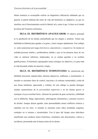 Trastorno histriónico de la personalidad
11
última instancia es aconsejable realizar un diagnóstico diferencial señalando que en
general, el patrón habitual del estilo de vida del histriónico es adaptativo, ya que no
interfiere con el funcionamiento social ni laboral, tal y como sí que lo hace en el estado
de ánimo del Trastorno ciclotímico.
III.3.4. EL HISTRIÓNICO APACIGUADOR: El objetivo principal
es la aprobación de los demás, pretendiendo que los elogien y ensalcen. Tienen una
habilidad no habitual para agradar a la gente, y hacer amigos rápidamente. Este subtipo
se suele caracterizar por rasgos histriónicos, dependientes y compulsivos. Se sienten en
realidad personas inútiles y problemáticas debido a que en las primeras fases de sus
vidas se sintieron inferiores, inadecuados, no se sentían queridos y no recibían
gratificaciones. El histriónico apaciguador nunca consigue sus objetivos y se pasa toda
la vida buscando señales de atención y elogio.
III.3.5. EL HISTRIÓNICO TEMPESTUOSO: Se caracterizan por
labilidad emocional, impulsividad, síntomas depresivos, malhumor y resentimiento. A
menudo se encuentra fuera de control, reacciona a la mínima contrariedad y actúa de
una forma turbulenta, apasionada y violenta. En este subtipo se pueden distinguir
muchas características de la personalidad negativista y en las formas graves se
asemejan a la personalidad límite. Alternan los períodos de gran excitación y afabilidad
con la inhibición, fatiga, hipersomnia, sobreingestas alimentarias y consumo excesivo
de alcohol. Aunque deseen agradar, estas personalidades tienen conflictos crónicos y
repetidos con los otros. A menudo se muestran como niños resultando exigentes,
centrados en sí mismos e incontrolados. Con el paso del tiempo estos individuos
manifiestan una conducta menos histriónica, tornándose más descontentos, críticos y
envidiosos, protestando ante la buena suerte de los demás.
 