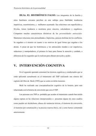 Trastorno histriónico de la personalidad
12
III.3.6. EL HISTRIÓNICO FALSO: Los integrantes de la familia y
otros familiares cercanos perciben en este subtipo poca fiabilidad, tendencias
impulsivas, resentimientos, y malhumor acentuado. Sus relaciones son superficiales y
frívolas, tienen tendencia a mostrarse poco sinceros, calculadores y engañosos.
Comparten muchas características distintivas de las personalidades antisociales.
Mantienen relaciones más premeditadas e hipócritas, parecen disfrutar de los conflictos.
Se engañan a sí mismos en cuanto a sus motivos de igual forma que engañan a los
demás. A pesar de que los histriónicos y los antisociales tienden a ser impulsivos,
seductores y manipuladores, el primero lo hace para llamar la atención y cuidado, a
diferencia de los segundos que lo realizan para obtener provecho y poder.
V. INTERVENCIÓN COGNITIVA
En el siguiente apartado comentaré las técnicas cognitivas y conductuales que se
están aplicando actualmente en el tratamiento del THP realizando una síntesis del
capítulo del libro de Beck (1995) que se centra en dicho trastorno.
Beck ha realizado una conceptualización cognitiva de la histeria, pero más
relacionada con la histeria de conversión que con el THP.
Las personas con THP es probable que acudan al tratamiento cuando han tenido
alguna ruptura en las relaciones interpersonales o presentan alguno de estos cuadros
como pueden ser alcoholismo, abusos de sustancias tóxicas, el trastorno de conversión,
el trastorno por somatización y la psicosis reactiva breve, tal y como hemos comentado
anteriormente.
 
