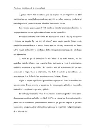 Trastorno histriónico de la personalidad
13
Algunos autores han encontrado que las mujeres con el diagnóstico de THP
manifestaban una capacidad aminorada para percibir y evaluar su propia conducta tal
como la percibían y evaluaban otros miembros de la misma cultura.
Las personas que padecen el THP tienden a formular enunciados absolutos, su
lenguaje contiene muchas hipérboles resultando intenso y dramático.
Uno de los supuestos subyacentes del individuo con THP es “Yo soy inadecuado
e incapaz de manejar la vida por mí mismo”, estos sujetos cuando llegan a esta
conclusión necesitan buscar la manera de que otros les cuiden y entonces de una forma
activa buscan la atención y la aprobación de los otros para asegurar que estos satisfagan
sus necesidades.
A pesar de que la aprobación de los demás es su meta primaria, no han
aprendido métodos eficaces para obtenerla. Estos individuos se ven a sí mismos como
sociables, amistosos y agradables. Se considera que el pensamiento del paciente
histriónico es vago, vívido e interesante, pero falto de detalles y descentrado. Los
recuerdos que tiene de los hechos normalmente son globales y difusos.
Según la terapia cognitiva los pensamientos ejercen una fuerte influencia sobre
las emociones, de esta premisa se extrae que los pensamientos globales y exagerados
conducirán a emociones exageradas y globales.
El estilo de pensamiento típico de las personas histriónicas produce varias de las
distorsiones cognitivas definidas por Beck (1976), se piensa que la terapia cognitiva
podría ser un tratamiento particularmente adecuado ya que ésta expone al paciente
histriónico a una perspectiva totalmente novedosa de la percepción y el procesamiento
de la información.
 