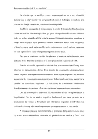 Trastorno histriónico de la personalidad
14
La relación que se establezca entre terapeuta-paciente va a ser primordial
durante toda la intervención y va a ir guiando el curso de la terapia, es vital que esta
relación sea de tipo cooperativo y de descubrimiento guiado.
Establecer una agenda de temas durante la sesión de terapia facilita al paciente
centrar su atención en temas específicos, ya que a estos pacientes les encanta comentar
todos los hechos acaecidos a lo largo de la semana. Estos pacientes suelen abandonar la
terapia antes de que se hayan producido cambios sustanciales debido a que han perdido
el interés, esto se puede evitar estableciendo conjuntamente con el paciente metas que
les sean significativas y que obtengan recompensas a corto plazo.
Para que se produzcan cambios duraderos en el síndrome es fundamental tratar
cada uno de los diferentes elementos de la conceptualización cognitiva del THP.
Enseñar a controlar y puntualizar con exactitud pensamientos específicos y a que
observen los pensamientos a través de un registro de pensamientos disfuncionales es
una de las partes más importantes del tratamiento. Estos registros ayudan a los pacientes
a cuestionar los pensamientos que demuestran ser disfuncionales, así como a concretar y
cambiar las distorsiones cognitivas. La realización de experimentos conductuales
dramáticos es otra herramienta eficaz para cuestionar los pensamientos automáticos.
Otra de las ventajas de cuestionar los pensamientos es que sirve para reducir la
impulsividad. Otra de las técnicas cognitivas fundamental para estos pacientes es la
enumeración de ventajas y desventajas, con esta técnica se prepara al individuo para
realizar elecciones y solucionar los problemas que se presentan en la vida común.
A estos pacientes que manifiestan falta de conciencia de las consecuencias antes
de actuar, resulta conveniente enseñarles el “pensamiento de medios y fines”, este
 