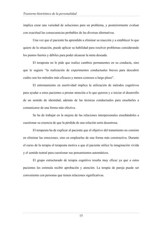 Trastorno histriónico de la personalidad
15
implica crear una variedad de soluciones para un problema, y posteriormente evaluar
con exactitud las consecuencias probables de las diversas alternativas.
Una vez que el paciente ha aprendido a eliminar su reacción y a establecer lo que
quiere de la situación, puede aplicar su habilidad para resolver problemas considerando
los puntos fuertes y débiles para poder alcanzar la meta deseada.
El terapeuta no le pide que realice cambios permanentes en su conducta, sino
que le sugiere “la realización de experimentos conductuales breves para descubrir
cuáles son los métodos más eficaces y menos costosos a largo plazo”.
El entrenamiento en asertividad implica la utilización de métodos cognitivos
para ayudar a estos pacientes a prestar atención a lo que quieren y a iniciar el desarrollo
de un sentido de identidad, además de las técnicas conductuales para enseñarles a
comunicarse de una forma más efectiva.
Se ha de trabajar en la mejora de las relaciones interpersonales enseñándoles a
cuestionar su creencia de que la pérdida de una relación sería desastrosa.
El terapeuta ha de explicar al paciente que el objetivo del tratamiento no consiste
en eliminar las emociones, sino en emplearlas de una forma más constructiva. Durante
el curso de la terapia el terapeuta motiva a que el paciente utilice la imaginación vívida
y el sentido teatral para cuestionar sus pensamientos automáticos.
El grupo estructurado de terapia cognitiva resulta muy eficaz ya que a estos
pacientes les estimula recibir aprobación y atención. La terapia de pareja puede ser
conveniente con personas que tienen relaciones significativas.
 