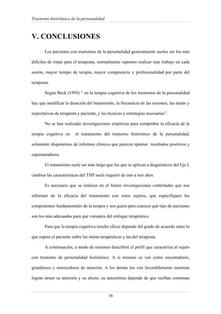 Trastorno histriónico de la personalidad
16
V. CONCLUSIONES
Los pacientes con trastornos de la personalidad generalmente suelen ser los más
difíciles de tratar para el terapeuta, normalmente suponen realizar más trabajo en cada
sesión, mayor tiempo de terapia, mayor competencia y profesionalidad por parte del
terapeuta.
Según Beck (1995) “ en la terapia cognitiva de los trastornos de la personalidad
hay que modificar la duración del tratamiento, la frecuencia de las sesiones, las metas y
expectativas de terapeuta y paciente, y las técnicas y estrategias necesarias”.
No se han realizado investigaciones empíricas para comprobar la eficacia de la
terapia cognitiva en el tratamiento del trastorno histriónico de la personalidad,
solamente disponemos de informes clínicos que parecen apuntar resultados positivos y
esperanzadores.
El tratamiento suele ser más largo que los que se aplican a diagnósticos del Eje I,
cambiar las características del THP suele requerir de uno a tres años.
Es necesario que se realicen en el futuro investigaciones controladas que nos
informen de la eficacia del tratamiento con estos sujetos, que especifiquen los
componentes fundamentales de la terapia y nos guíen para conocer qué tipo de pacientes
son los más adecuados para qué variantes del enfoque terapéutico.
Para que la terapia cognitiva resulte eficaz depende del grado de acuerdo entre lo
que espera el paciente sobre las metas terapéuticas y las del terapeuta.
A continuación, a modo de resumen describiré el perfil que caracteriza al sujeto
con trastorno de personalidad histriónico: A sí mismos se ven como encantadores,
grandiosos y merecedores de atención. A los demás los ven favorablemente mientras
logran atraer su atención y su afecto, su autoestima depende de que reciban continuas
 