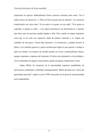 Trastorno histriónico de la personalidad
17
expresiones de aprecio. Habitualmente tienen creencias nucleares tales como: “En el
fondo carezco de atractivos”, o “Para ser feliz necesito que me admiren”. Las creencias
condicionales son, entre otras: “Si no cautivo a la gente, no soy nada”, “Si la gente no
responde, es porque es mala”.... Los sujetos histriónicos son demostrativos y teatrales
para hacer que las personas queden ligadas a ellas. Pero cuando no logran imponerse
creen que se los trata con injusticia, tratan de obtener sumisión o se vengan con
estallidos de mal genio. Tienen baja tolerancia a la frustración, y pueden recurrir al
llanto y a la conducta agresiva y gestos suicidas para lograr lo que quieren o castigar a
quien les ofende. Los intentos de suicidio pueden ser serios y potencialmente fatales,
aunque respondan a impulsos del momento. El afecto más destacado es la jovialidad, a
veces combinada con alegría y buen humor cuando consiguen comprometer a otros.
Según Millon los trastornos de la personalidad requieren modalidades de
intervención combinadas y diseñadas estratégicamente. Millon presenta una “teoría del
aprendizaje biosocial”, según la cual el THP concuerda con la pauta de la personalidad
activo-dependiente.
 