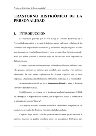 Trastorno histriónico de la personalidad
3
TRASTORNO HISTRIÓNICO DE LA
PERSONALIDAD
I. INTRODUCCIÓN
La motivación principal por la cual escogí el Trastorno Histriónico de la
Personalidad para realizar el presente trabajo fue porque suele estar en la base de los
Trastornos del Comportamiento Alimentario, y actualmente estoy investigando en dicho
tema (anorexia nerviosa fundamentalmente y en un segundo plano bulimia nerviosa) y
pensé que podría ayudarme a entender mejor los factores que están implicados en
dichos trastornos.
La terapia cognitiva actualmente se está utilizando en diferentes síndromes, entre
ellos podemos nombrar los trastornos por ansiedad o por angustia, y los trastornos
alimentarios. En este trabajo explicaremos las técnicas cognitivas que se están
empleando actualmente para el tratamiento del trastorno histriónico de la personalidad.
A continuación realizaré una breve introducción histórica sobre el Trastorno
Histriónico de la Personalidad.
En 1980 aparece por primera vez el término personalidad histriónica en el DSM-
III, y reemplaza al de personalidad histérica, con el objetivo de reducir la confusión en
la aplicación del término “histeria”.
A lo largo de la historia diferentes autores han contribuido a enriquecer con sus
aportaciones el estudio del Trastorno Histriónico de la Personalidad.
En primer lugar pasaré a citar las primeras contribuciones que se realizaron al
trastorno, (también se pueden considerar como los antecedentes históricos), para
 