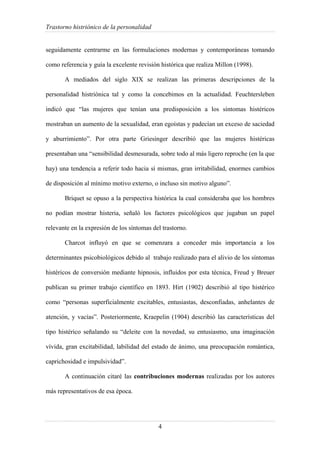 Trastorno histriónico de la personalidad
4
seguidamente centrarme en las formulaciones modernas y contemporáneas tomando
como referencia y guía la excelente revisión histórica que realiza Millon (1998).
A mediados del siglo XIX se realizan las primeras descripciones de la
personalidad histriónica tal y como la concebimos en la actualidad. Feuchtersleben
indicó que “las mujeres que tenían una predisposición a los síntomas histéricos
mostraban un aumento de la sexualidad, eran egoístas y padecían un exceso de saciedad
y aburrimiento”. Por otra parte Griesinger describió que las mujeres histéricas
presentaban una “sensibilidad desmesurada, sobre todo al más ligero reproche (en la que
hay) una tendencia a referir todo hacia sí mismas, gran irritabilidad, enormes cambios
de disposición al mínimo motivo externo, o incluso sin motivo alguno”.
Briquet se opuso a la perspectiva histórica la cual consideraba que los hombres
no podían mostrar histeria, señaló los factores psicológicos que jugaban un papel
relevante en la expresión de los síntomas del trastorno.
Charcot influyó en que se comenzara a conceder más importancia a los
determinantes psicobiológicos debido al trabajo realizado para el alivio de los síntomas
histéricos de conversión mediante hipnosis, influidos por esta técnica, Freud y Breuer
publican su primer trabajo científico en 1893. Hirt (1902) describió al tipo histérico
como “personas superficialmente excitables, entusiastas, desconfiadas, anhelantes de
atención, y vacías”. Posteriormente, Kraepelin (1904) describió las características del
tipo histérico señalando su “deleite con la novedad, su entusiasmo, una imaginación
vívida, gran excitabilidad, labilidad del estado de ánimo, una preocupación romántica,
caprichosidad e impulsividad”.
A continuación citaré las contribuciones modernas realizadas por los autores
más representativos de esa época.
 
