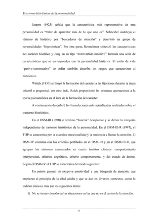 Trastorno histriónico de la personalidad
5
Jaspers (1925) señala que la característica más representativa de esta
personalidad es “tratar de aparentar más de lo que uno es”. Schneider sustituyó el
término de histérico por “buscadores de atención” y describió un grupo de
personalidades “hipertímicas”. Por otra parte, Kretschmer sintetizó las características
del carácter histérico y Jung en su tipo “extrovertido-intuitivo” formula una serie de
características que se corresponden con la personalidad histérica. El estilo de vida
“pasivo-constructivo” de Adler también describe los rasgos que caracterizan al
histriónico.
Wittels (1930) atribuyó la formación del carácter a las fijaciones durante la etapa
infantil o pregenital, por otro lado, Reich proporcionó las primeras aportaciones a la
teoría psicoanálitica en el área de la formación del carácter.
A continuación describiré las formulaciones más actualizadas realizadas sobre el
trastorno histriónico.
En el DSM-III (1980) el término “histeria” desaparece y se define la categoría
independiente de trastorno histriónico de la personalidad. En el DSM-III-R (1987), el
THP se caracteriza por la excesiva emocionalidad y la tendencia a llamar la atención. El
DSM-IV continúa con los criterios perfilados en el DSM-III y en el DSM-III-R, que
agrupan los síntomas enumerados en cuatro ámbitos clínicos: comportamiento
interpersonal, criterios cognitivos, criterio comportamental y del estado de ánimo.
Según el DSM-IV el THP se caracteriza del modo siguiente:
Un patrón general de excesiva emotividad y una búsqueda de atención, que
empiezan al principio de la edad adulta y que se dan en diversos contextos, como lo
indican cinco (o más )de los siguientes ítems:
1) No se siente cómodo en las situaciones en las que no es el centro de la atención.
 