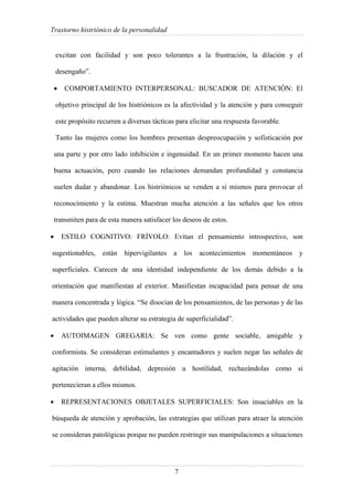 Trastorno histriónico de la personalidad
7
excitan con facilidad y son poco tolerantes a la frustración, la dilación y el
desengaño”.
• COMPORTAMIENTO INTERPERSONAL: BUSCADOR DE ATENCIÓN: El
objetivo principal de los histriónicos es la afectividad y la atención y para conseguir
este propósito recurren a diversas tácticas para elicitar una respuesta favorable.
Tanto las mujeres como los hombres presentan despreocupación y sofisticación por
una parte y por otro lado inhibición e ingenuidad. En un primer momento hacen una
buena actuación, pero cuando las relaciones demandan profundidad y constancia
suelen dudar y abandonar. Los histriónicos se venden a sí mismos para provocar el
reconocimiento y la estima. Muestran mucha atención a las señales que los otros
transmiten para de esta manera satisfacer los deseos de estos.
• ESTILO COGNITIVO: FRÍVOLO: Evitan el pensamiento introspectivo, son
sugestionables, están hipervigilantes a los acontecimientos momentáneos y
superficiales. Carecen de una identidad independiente de los demás debido a la
orientación que manifiestan al exterior. Manifiestan incapacidad para pensar de una
manera concentrada y lógica. “Se disocian de los pensamientos, de las personas y de las
actividades que pueden alterar su estrategia de superficialidad”.
• AUTOIMAGEN GREGARIA: Se ven como gente sociable, amigable y
conformista. Se consideran estimulantes y encantadores y suelen negar las señales de
agitación interna, debilidad, depresión u hostilidad, rechazándolas como si
pertenecieran a ellos mismos.
• REPRESENTACIONES OBJETALES SUPERFICIALES: Son insaciables en la
búsqueda de atención y aprobación, las estrategias que utilizan para atraer la atención
se consideran patológicas porque no pueden restringir sus manipulaciones a situaciones
 
