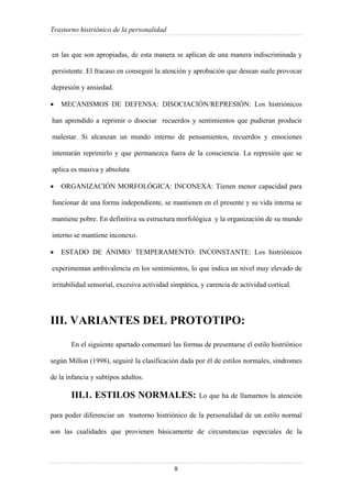 Trastorno histriónico de la personalidad
8
en las que son apropiadas, de esta manera se aplican de una manera indiscriminada y
persistente. El fracaso en conseguir la atención y aprobación que desean suele provocar
depresión y ansiedad.
• MECANISMOS DE DEFENSA: DISOCIACIÓN/REPRESIÓN: Los histriónicos
han aprendido a reprimir o disociar recuerdos y sentimientos que pudieran producir
malestar. Si alcanzan un mundo interno de pensamientos, recuerdos y emociones
intentarán reprimirlo y que permanezca fuera de la consciencia. La represión que se
aplica es masiva y absoluta
• ORGANIZACIÓN MORFOLÓGICA: INCONEXA: Tienen menor capacidad para
funcionar de una forma independiente, se mantienen en el presente y su vida interna se
mantiene pobre. En definitiva su estructura morfológica y la organización de su mundo
interno se mantiene inconexo.
• ESTADO DE ÁNIMO/ TEMPERAMENTO: INCONSTANTE: Los histriónicos
experimentan ambivalencia en los sentimientos, lo que indica un nivel muy elevado de
irritabilidad sensorial, excesiva actividad simpática, y carencia de actividad cortical.
III. VARIANTES DEL PROTOTIPO:
En el siguiente apartado comentaré las formas de presentarse el estilo histriónico
según Millon (1998), seguiré la clasificación dada por él de estilos normales, síndromes
de la infancia y subtipos adultos.
III.1. ESTILOS NORMALES: Lo que ha de llamarnos la atención
para poder diferenciar un trastorno histriónico de la personalidad de un estilo normal
son las cualidades que provienen básicamente de circunstancias especiales de la
 