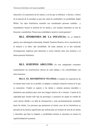 Trastorno histriónico de la personalidad
9
educación y la experiencia de los sujetos, y no las que se atribuyen a fuerzas y valores
de la mayoría de la sociedad, ya que ésta valora la cordialidad y la sociabilidad. Según
Millon “los tipos histriónicos normales son considerados personas cordiales y
encantadoras; buscan la atención de los demás y casi siempre transmiten un aire de
bienestar y autodisfrute. Poseen una cordialidad y atractivo social genuinos”.
III.2. SÍNDROMES DE LA INFANCIA: En el DSM-IV
aparece una subcategoría relacionada, llamada Trastorno Reactivo de la vinculación de
la infancia a la niñez: tipo desinhibido. De todas maneras no se han realizado
investigaciones empíricas para demostrar si existe relación entre este trastorno y el
futuro posterior histriónico.
III.3. SUBTIPOS ADULTOS: En este subapartado comentaré
conjuntamente las características clínicas de cada subtipo, y las comorbilidades con
otros trastornos.
III.3.1. EL HISTRIÓNICO TEATRAL: Cumplen las expectativas de
los demás tanto como les es posible, se adaptan a cualquier situación externa en la que
se encuentren. Venden su aspecto a los demás y simulan posturas deseables y
dramáticas que producen para crear una imagen atractiva de sí mismos. A pesar de la
capacidad para simular todo tipo de personajes y caracteres les queda un sentido de
vacío interno debido a su falta de introspección y estar permanentemente orientados
hacia los demás. Las personas que pertenecen al mismo sexo de los histriónicos se
percatan de las tácticas superficiales que utilizan para ser el punto de mira de los demás
y descubren que bajo la simpatía y sociabilidad extrema se encuentra en esencia la
superficialidad de la persona.
 