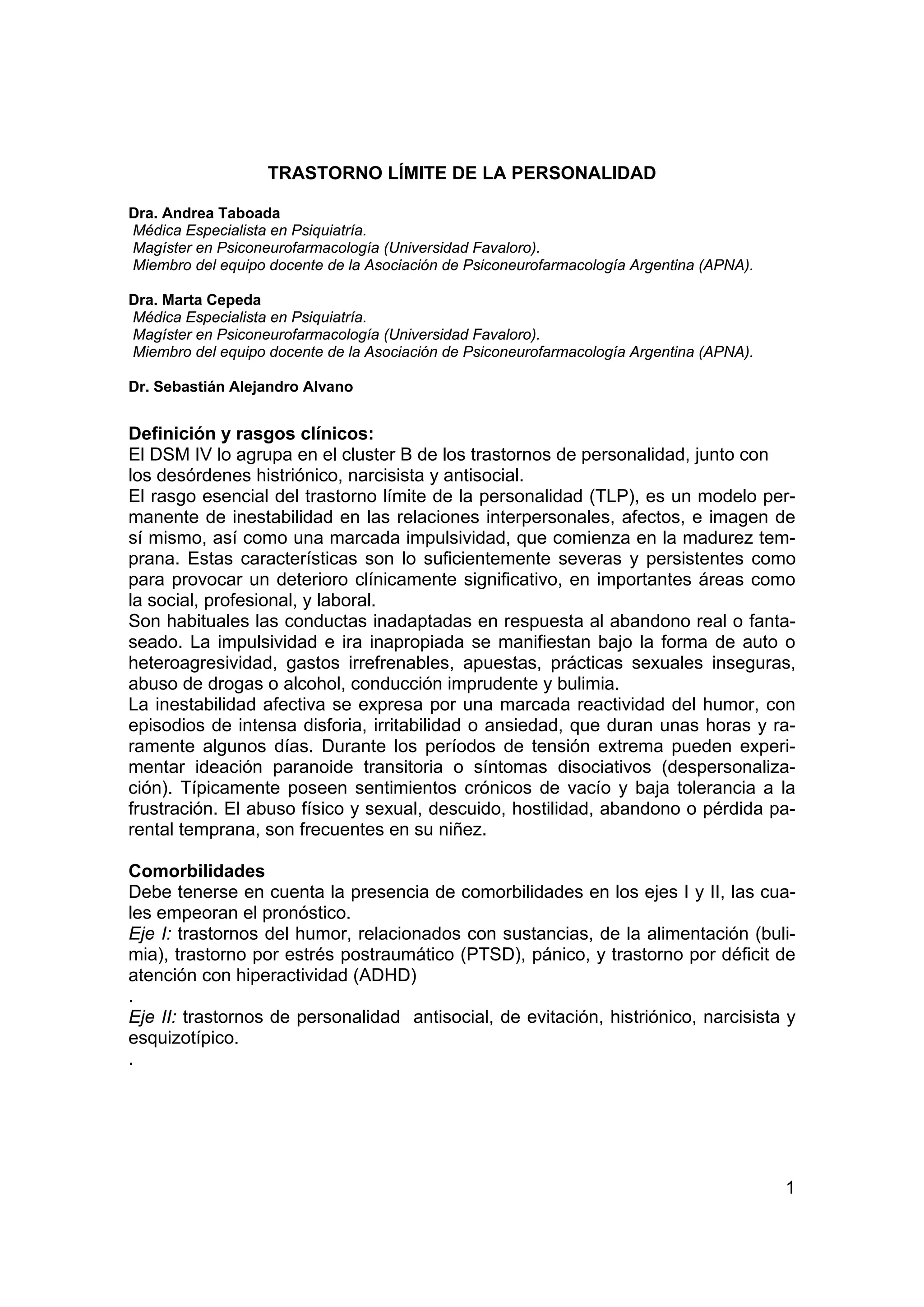 TRASTORNO LÍMITE DE LA PERSONALIDAD

Dra. Andrea Taboada
Médica Especialista en Psiquiatría.
Magíster en Psiconeurofarmacología (Universidad Favaloro).
Miembro del equipo docente de la Asociación de Psiconeurofarmacología Argentina (APNA).

Dra. Marta Cepeda
Médica Especialista en Psiquiatría.
Magíster en Psiconeurofarmacología (Universidad Favaloro).
Miembro del equipo docente de la Asociación de Psiconeurofarmacología Argentina (APNA).

Dr. Sebastián Alejandro Alvano


Definición y rasgos clínicos:
El DSM IV lo agrupa en el cluster B de los trastornos de personalidad, junto con
los desórdenes histriónico, narcisista y antisocial.
El rasgo esencial del trastorno límite de la personalidad (TLP), es un modelo per-
manente de inestabilidad en las relaciones interpersonales, afectos, e imagen de
sí mismo, así como una marcada impulsividad, que comienza en la madurez tem-
prana. Estas características son lo suficientemente severas y persistentes como
para provocar un deterioro clínicamente significativo, en importantes áreas como
la social, profesional, y laboral.
Son habituales las conductas inadaptadas en respuesta al abandono real o fanta-
seado. La impulsividad e ira inapropiada se manifiestan bajo la forma de auto o
heteroagresividad, gastos irrefrenables, apuestas, prácticas sexuales inseguras,
abuso de drogas o alcohol, conducción imprudente y bulimia.
La inestabilidad afectiva se expresa por una marcada reactividad del humor, con
episodios de intensa disforia, irritabilidad o ansiedad, que duran unas horas y ra-
ramente algunos días. Durante los períodos de tensión extrema pueden experi-
mentar ideación paranoide transitoria o síntomas disociativos (despersonaliza-
ción). Típicamente poseen sentimientos crónicos de vacío y baja tolerancia a la
frustración. El abuso físico y sexual, descuido, hostilidad, abandono o pérdida pa-
rental temprana, son frecuentes en su niñez.

Comorbilidades
Debe tenerse en cuenta la presencia de comorbilidades en los ejes I y II, las cua-
les empeoran el pronóstico.
Eje I: trastornos del humor, relacionados con sustancias, de la alimentación (buli-
mia), trastorno por estrés postraumático (PTSD), pánico, y trastorno por déficit de
atención con hiperactividad (ADHD)
.
Eje II: trastornos de personalidad antisocial, de evitación, histriónico, narcisista y
esquizotípico.
.




                                                                                          1
 