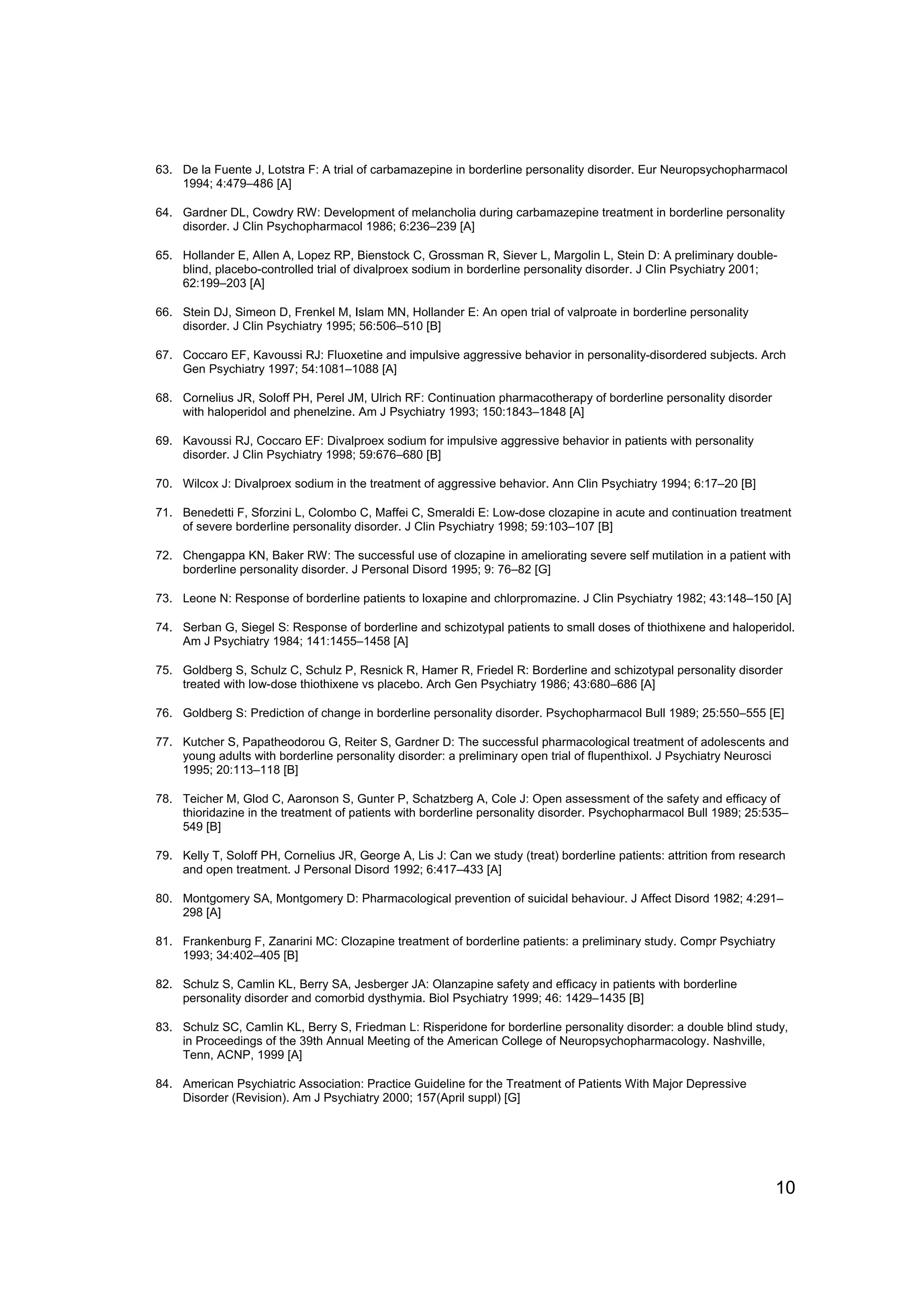 63. De la Fuente J, Lotstra F: A trial of carbamazepine in borderline personality disorder. Eur Neuropsychopharmacol
    1994; 4:479–486 [A]

64. Gardner DL, Cowdry RW: Development of melancholia during carbamazepine treatment in borderline personality
    disorder. J Clin Psychopharmacol 1986; 6:236–239 [A]

65. Hollander E, Allen A, Lopez RP, Bienstock C, Grossman R, Siever L, Margolin L, Stein D: A preliminary double-
    blind, placebo-controlled trial of divalproex sodium in borderline personality disorder. J Clin Psychiatry 2001;
    62:199–203 [A]

66. Stein DJ, Simeon D, Frenkel M, Islam MN, Hollander E: An open trial of valproate in borderline personality
    disorder. J Clin Psychiatry 1995; 56:506–510 [B]

67. Coccaro EF, Kavoussi RJ: Fluoxetine and impulsive aggressive behavior in personality-disordered subjects. Arch
    Gen Psychiatry 1997; 54:1081–1088 [A]

68. Cornelius JR, Soloff PH, Perel JM, Ulrich RF: Continuation pharmacotherapy of borderline personality disorder
    with haloperidol and phenelzine. Am J Psychiatry 1993; 150:1843–1848 [A]

69. Kavoussi RJ, Coccaro EF: Divalproex sodium for impulsive aggressive behavior in patients with personality
    disorder. J Clin Psychiatry 1998; 59:676–680 [B]

70. Wilcox J: Divalproex sodium in the treatment of aggressive behavior. Ann Clin Psychiatry 1994; 6:17–20 [B]

71. Benedetti F, Sforzini L, Colombo C, Maffei C, Smeraldi E: Low-dose clozapine in acute and continuation treatment
    of severe borderline personality disorder. J Clin Psychiatry 1998; 59:103–107 [B]

72. Chengappa KN, Baker RW: The successful use of clozapine in ameliorating severe self mutilation in a patient with
    borderline personality disorder. J Personal Disord 1995; 9: 76–82 [G]

73. Leone N: Response of borderline patients to loxapine and chlorpromazine. J Clin Psychiatry 1982; 43:148–150 [A]

74. Serban G, Siegel S: Response of borderline and schizotypal patients to small doses of thiothixene and haloperidol.
    Am J Psychiatry 1984; 141:1455–1458 [A]

75. Goldberg S, Schulz C, Schulz P, Resnick R, Hamer R, Friedel R: Borderline and schizotypal personality disorder
    treated with low-dose thiothixene vs placebo. Arch Gen Psychiatry 1986; 43:680–686 [A]

76. Goldberg S: Prediction of change in borderline personality disorder. Psychopharmacol Bull 1989; 25:550–555 [E]

77. Kutcher S, Papatheodorou G, Reiter S, Gardner D: The successful pharmacological treatment of adolescents and
    young adults with borderline personality disorder: a preliminary open trial of flupenthixol. J Psychiatry Neurosci
    1995; 20:113–118 [B]

78. Teicher M, Glod C, Aaronson S, Gunter P, Schatzberg A, Cole J: Open assessment of the safety and efficacy of
    thioridazine in the treatment of patients with borderline personality disorder. Psychopharmacol Bull 1989; 25:535–
    549 [B]

79. Kelly T, Soloff PH, Cornelius JR, George A, Lis J: Can we study (treat) borderline patients: attrition from research
    and open treatment. J Personal Disord 1992; 6:417–433 [A]

80. Montgomery SA, Montgomery D: Pharmacological prevention of suicidal behaviour. J Affect Disord 1982; 4:291–
    298 [A]

81. Frankenburg F, Zanarini MC: Clozapine treatment of borderline patients: a preliminary study. Compr Psychiatry
    1993; 34:402–405 [B]

82. Schulz S, Camlin KL, Berry SA, Jesberger JA: Olanzapine safety and efficacy in patients with borderline
    personality disorder and comorbid dysthymia. Biol Psychiatry 1999; 46: 1429–1435 [B]

83. Schulz SC, Camlin KL, Berry S, Friedman L: Risperidone for borderline personality disorder: a double blind study,
    in Proceedings of the 39th Annual Meeting of the American College of Neuropsychopharmacology. Nashville,
    Tenn, ACNP, 1999 [A]

84. American Psychiatric Association: Practice Guideline for the Treatment of Patients With Major Depressive
    Disorder (Revision). Am J Psychiatry 2000; 157(April suppl) [G]




                                                                                                                      10
 