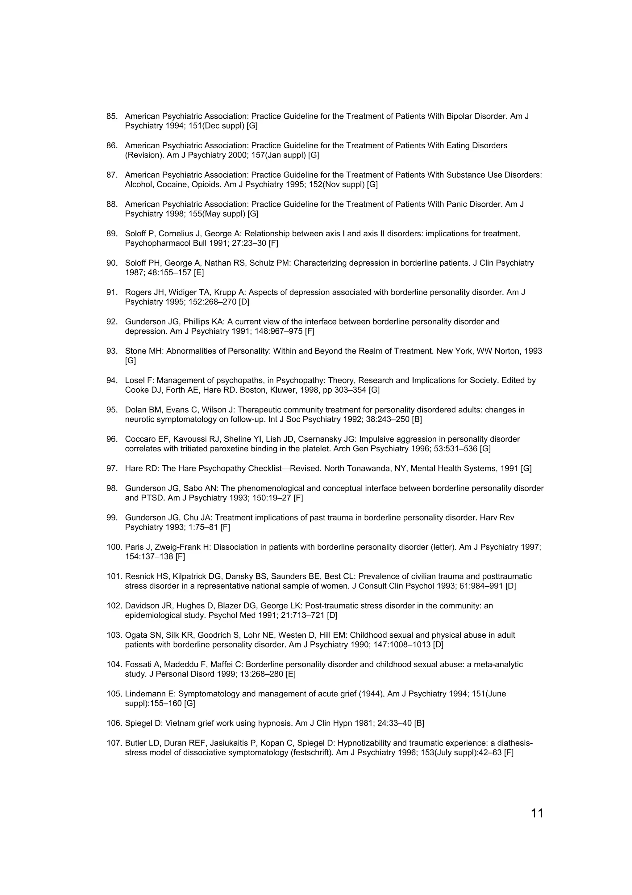 85. American Psychiatric Association: Practice Guideline for the Treatment of Patients With Bipolar Disorder. Am J
    Psychiatry 1994; 151(Dec suppl) [G]

86. American Psychiatric Association: Practice Guideline for the Treatment of Patients With Eating Disorders
    (Revision). Am J Psychiatry 2000; 157(Jan suppl) [G]

87. American Psychiatric Association: Practice Guideline for the Treatment of Patients With Substance Use Disorders:
    Alcohol, Cocaine, Opioids. Am J Psychiatry 1995; 152(Nov suppl) [G]

88. American Psychiatric Association: Practice Guideline for the Treatment of Patients With Panic Disorder. Am J
    Psychiatry 1998; 155(May suppl) [G]

89. Soloff P, Cornelius J, George A: Relationship between axis I and axis II disorders: implications for treatment.
    Psychopharmacol Bull 1991; 27:23–30 [F]

90. Soloff PH, George A, Nathan RS, Schulz PM: Characterizing depression in borderline patients. J Clin Psychiatry
    1987; 48:155–157 [E]

91. Rogers JH, Widiger TA, Krupp A: Aspects of depression associated with borderline personality disorder. Am J
    Psychiatry 1995; 152:268–270 [D]

92. Gunderson JG, Phillips KA: A current view of the interface between borderline personality disorder and
    depression. Am J Psychiatry 1991; 148:967–975 [F]

93. Stone MH: Abnormalities of Personality: Within and Beyond the Realm of Treatment. New York, WW Norton, 1993
    [G]

94. Losel F: Management of psychopaths, in Psychopathy: Theory, Research and Implications for Society. Edited by
    Cooke DJ, Forth AE, Hare RD. Boston, Kluwer, 1998, pp 303–354 [G]

95. Dolan BM, Evans C, Wilson J: Therapeutic community treatment for personality disordered adults: changes in
    neurotic symptomatology on follow-up. Int J Soc Psychiatry 1992; 38:243–250 [B]

96. Coccaro EF, Kavoussi RJ, Sheline YI, Lish JD, Csernansky JG: Impulsive aggression in personality disorder
    correlates with tritiated paroxetine binding in the platelet. Arch Gen Psychiatry 1996; 53:531–536 [G]

97. Hare RD: The Hare Psychopathy Checklist—Revised. North Tonawanda, NY, Mental Health Systems, 1991 [G]

98. Gunderson JG, Sabo AN: The phenomenological and conceptual interface between borderline personality disorder
    and PTSD. Am J Psychiatry 1993; 150:19–27 [F]

99. Gunderson JG, Chu JA: Treatment implications of past trauma in borderline personality disorder. Harv Rev
    Psychiatry 1993; 1:75–81 [F]

100. Paris J, Zweig-Frank H: Dissociation in patients with borderline personality disorder (letter). Am J Psychiatry 1997;
     154:137–138 [F]

101. Resnick HS, Kilpatrick DG, Dansky BS, Saunders BE, Best CL: Prevalence of civilian trauma and posttraumatic
     stress disorder in a representative national sample of women. J Consult Clin Psychol 1993; 61:984–991 [D]

102. Davidson JR, Hughes D, Blazer DG, George LK: Post-traumatic stress disorder in the community: an
     epidemiological study. Psychol Med 1991; 21:713–721 [D]

103. Ogata SN, Silk KR, Goodrich S, Lohr NE, Westen D, Hill EM: Childhood sexual and physical abuse in adult
     patients with borderline personality disorder. Am J Psychiatry 1990; 147:1008–1013 [D]

104. Fossati A, Madeddu F, Maffei C: Borderline personality disorder and childhood sexual abuse: a meta-analytic
     study. J Personal Disord 1999; 13:268–280 [E]

105. Lindemann E: Symptomatology and management of acute grief (1944). Am J Psychiatry 1994; 151(June
     suppl):155–160 [G]

106. Spiegel D: Vietnam grief work using hypnosis. Am J Clin Hypn 1981; 24:33–40 [B]

107. Butler LD, Duran REF, Jasiukaitis P, Kopan C, Spiegel D: Hypnotizability and traumatic experience: a diathesis-
     stress model of dissociative symptomatology (festschrift). Am J Psychiatry 1996; 153(July suppl):42–63 [F]




                                                                                                                      11
 