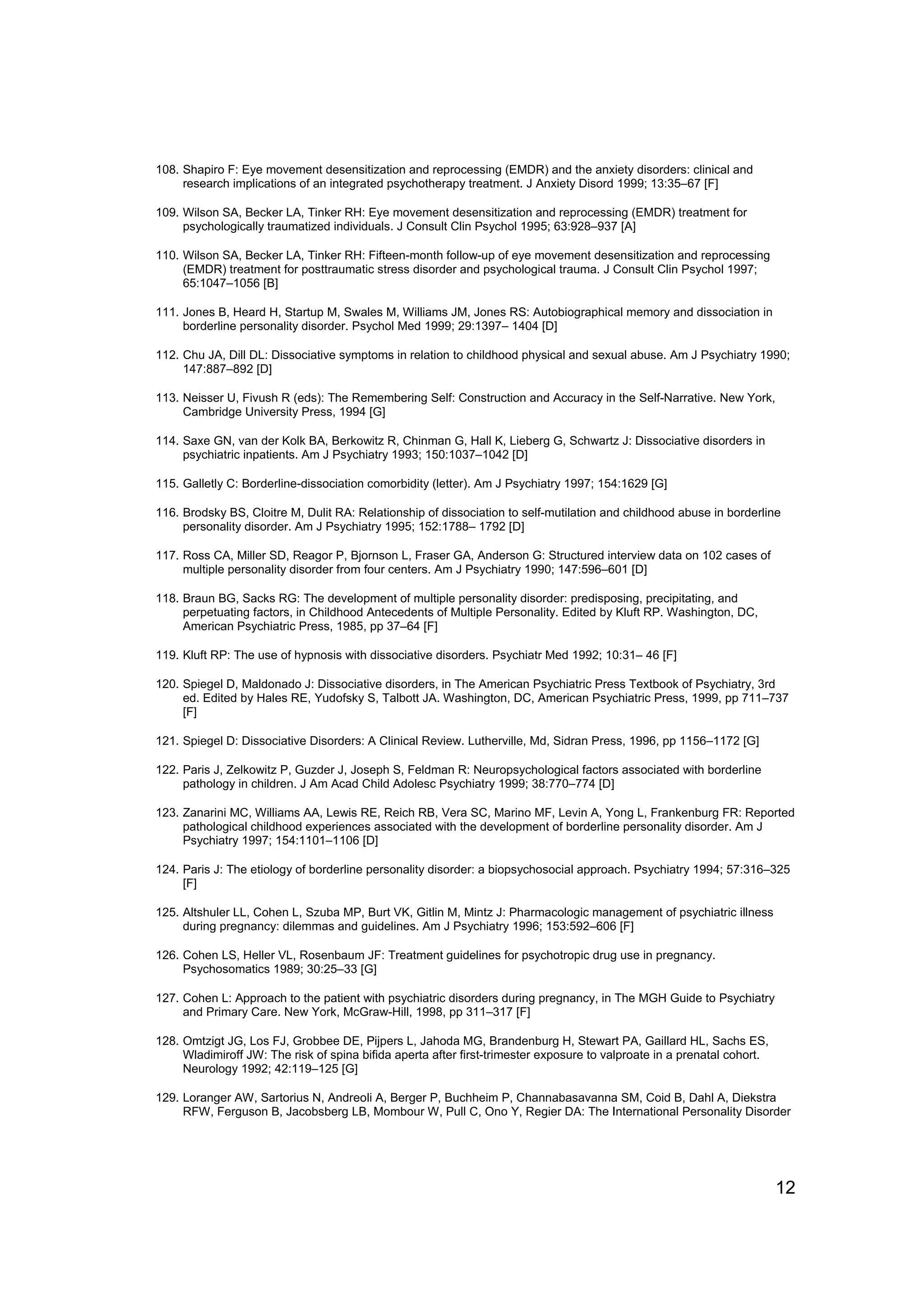 108. Shapiro F: Eye movement desensitization and reprocessing (EMDR) and the anxiety disorders: clinical and
     research implications of an integrated psychotherapy treatment. J Anxiety Disord 1999; 13:35–67 [F]

109. Wilson SA, Becker LA, Tinker RH: Eye movement desensitization and reprocessing (EMDR) treatment for
     psychologically traumatized individuals. J Consult Clin Psychol 1995; 63:928–937 [A]

110. Wilson SA, Becker LA, Tinker RH: Fifteen-month follow-up of eye movement desensitization and reprocessing
     (EMDR) treatment for posttraumatic stress disorder and psychological trauma. J Consult Clin Psychol 1997;
     65:1047–1056 [B]

111. Jones B, Heard H, Startup M, Swales M, Williams JM, Jones RS: Autobiographical memory and dissociation in
     borderline personality disorder. Psychol Med 1999; 29:1397– 1404 [D]

112. Chu JA, Dill DL: Dissociative symptoms in relation to childhood physical and sexual abuse. Am J Psychiatry 1990;
     147:887–892 [D]

113. Neisser U, Fivush R (eds): The Remembering Self: Construction and Accuracy in the Self-Narrative. New York,
     Cambridge University Press, 1994 [G]

114. Saxe GN, van der Kolk BA, Berkowitz R, Chinman G, Hall K, Lieberg G, Schwartz J: Dissociative disorders in
     psychiatric inpatients. Am J Psychiatry 1993; 150:1037–1042 [D]

115. Galletly C: Borderline-dissociation comorbidity (letter). Am J Psychiatry 1997; 154:1629 [G]

116. Brodsky BS, Cloitre M, Dulit RA: Relationship of dissociation to self-mutilation and childhood abuse in borderline
     personality disorder. Am J Psychiatry 1995; 152:1788– 1792 [D]

117. Ross CA, Miller SD, Reagor P, Bjornson L, Fraser GA, Anderson G: Structured interview data on 102 cases of
     multiple personality disorder from four centers. Am J Psychiatry 1990; 147:596–601 [D]

118. Braun BG, Sacks RG: The development of multiple personality disorder: predisposing, precipitating, and
     perpetuating factors, in Childhood Antecedents of Multiple Personality. Edited by Kluft RP. Washington, DC,
     American Psychiatric Press, 1985, pp 37–64 [F]

119. Kluft RP: The use of hypnosis with dissociative disorders. Psychiatr Med 1992; 10:31– 46 [F]

120. Spiegel D, Maldonado J: Dissociative disorders, in The American Psychiatric Press Textbook of Psychiatry, 3rd
     ed. Edited by Hales RE, Yudofsky S, Talbott JA. Washington, DC, American Psychiatric Press, 1999, pp 711–737
     [F]

121. Spiegel D: Dissociative Disorders: A Clinical Review. Lutherville, Md, Sidran Press, 1996, pp 1156–1172 [G]

122. Paris J, Zelkowitz P, Guzder J, Joseph S, Feldman R: Neuropsychological factors associated with borderline
     pathology in children. J Am Acad Child Adolesc Psychiatry 1999; 38:770–774 [D]

123. Zanarini MC, Williams AA, Lewis RE, Reich RB, Vera SC, Marino MF, Levin A, Yong L, Frankenburg FR: Reported
     pathological childhood experiences associated with the development of borderline personality disorder. Am J
     Psychiatry 1997; 154:1101–1106 [D]

124. Paris J: The etiology of borderline personality disorder: a biopsychosocial approach. Psychiatry 1994; 57:316–325
     [F]

125. Altshuler LL, Cohen L, Szuba MP, Burt VK, Gitlin M, Mintz J: Pharmacologic management of psychiatric illness
     during pregnancy: dilemmas and guidelines. Am J Psychiatry 1996; 153:592–606 [F]

126. Cohen LS, Heller VL, Rosenbaum JF: Treatment guidelines for psychotropic drug use in pregnancy.
     Psychosomatics 1989; 30:25–33 [G]

127. Cohen L: Approach to the patient with psychiatric disorders during pregnancy, in The MGH Guide to Psychiatry
     and Primary Care. New York, McGraw-Hill, 1998, pp 311–317 [F]

128. Omtzigt JG, Los FJ, Grobbee DE, Pijpers L, Jahoda MG, Brandenburg H, Stewart PA, Gaillard HL, Sachs ES,
     Wladimiroff JW: The risk of spina bifida aperta after first-trimester exposure to valproate in a prenatal cohort.
     Neurology 1992; 42:119–125 [G]

129. Loranger AW, Sartorius N, Andreoli A, Berger P, Buchheim P, Channabasavanna SM, Coid B, Dahl A, Diekstra
     RFW, Ferguson B, Jacobsberg LB, Mombour W, Pull C, Ono Y, Regier DA: The International Personality Disorder




                                                                                                                         12
 