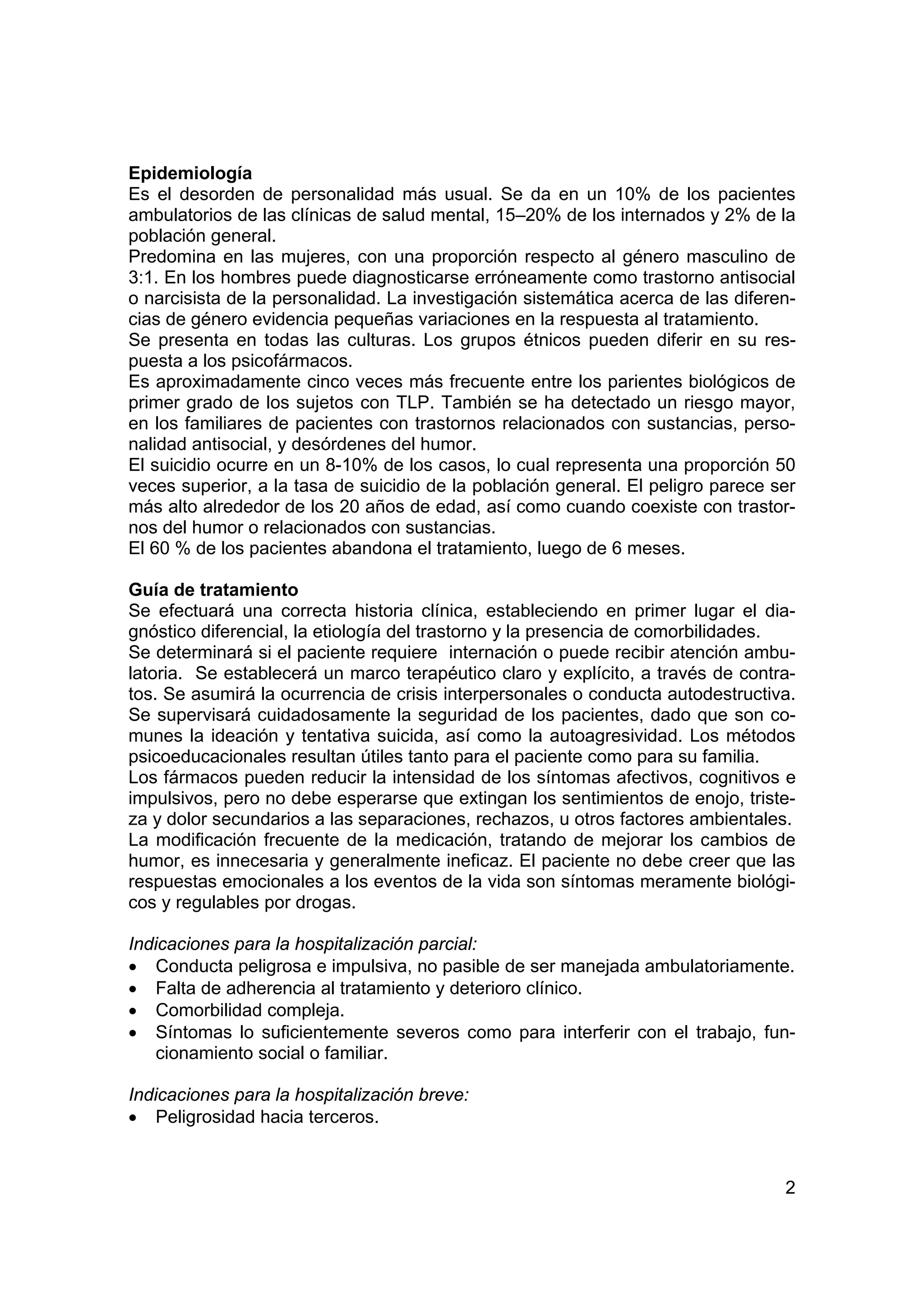Epidemiología
Es el desorden de personalidad más usual. Se da en un 10% de los pacientes
ambulatorios de las clínicas de salud mental, 15–20% de los internados y 2% de la
población general.
Predomina en las mujeres, con una proporción respecto al género masculino de
3:1. En los hombres puede diagnosticarse erróneamente como trastorno antisocial
o narcisista de la personalidad. La investigación sistemática acerca de las diferen-
cias de género evidencia pequeñas variaciones en la respuesta al tratamiento.
Se presenta en todas las culturas. Los grupos étnicos pueden diferir en su res-
puesta a los psicofármacos.
Es aproximadamente cinco veces más frecuente entre los parientes biológicos de
primer grado de los sujetos con TLP. También se ha detectado un riesgo mayor,
en los familiares de pacientes con trastornos relacionados con sustancias, perso-
nalidad antisocial, y desórdenes del humor.
El suicidio ocurre en un 8-10% de los casos, lo cual representa una proporción 50
veces superior, a la tasa de suicidio de la población general. El peligro parece ser
más alto alrededor de los 20 años de edad, así como cuando coexiste con trastor-
nos del humor o relacionados con sustancias.
El 60 % de los pacientes abandona el tratamiento, luego de 6 meses.

Guía de tratamiento
Se efectuará una correcta historia clínica, estableciendo en primer lugar el dia-
gnóstico diferencial, la etiología del trastorno y la presencia de comorbilidades.
Se determinará si el paciente requiere internación o puede recibir atención ambu-
latoria. Se establecerá un marco terapéutico claro y explícito, a través de contra-
tos. Se asumirá la ocurrencia de crisis interpersonales o conducta autodestructiva.
Se supervisará cuidadosamente la seguridad de los pacientes, dado que son co-
munes la ideación y tentativa suicida, así como la autoagresividad. Los métodos
psicoeducacionales resultan útiles tanto para el paciente como para su familia.
Los fármacos pueden reducir la intensidad de los síntomas afectivos, cognitivos e
impulsivos, pero no debe esperarse que extingan los sentimientos de enojo, triste-
za y dolor secundarios a las separaciones, rechazos, u otros factores ambientales.
La modificación frecuente de la medicación, tratando de mejorar los cambios de
humor, es innecesaria y generalmente ineficaz. El paciente no debe creer que las
respuestas emocionales a los eventos de la vida son síntomas meramente biológi-
cos y regulables por drogas.

Indicaciones para la hospitalización parcial:
• Conducta peligrosa e impulsiva, no pasible de ser manejada ambulatoriamente.
• Falta de adherencia al tratamiento y deterioro clínico.
• Comorbilidad compleja.
• Síntomas lo suficientemente severos como para interferir con el trabajo, fun-
    cionamiento social o familiar.

Indicaciones para la hospitalización breve:
• Peligrosidad hacia terceros.


                                                                                  2
 