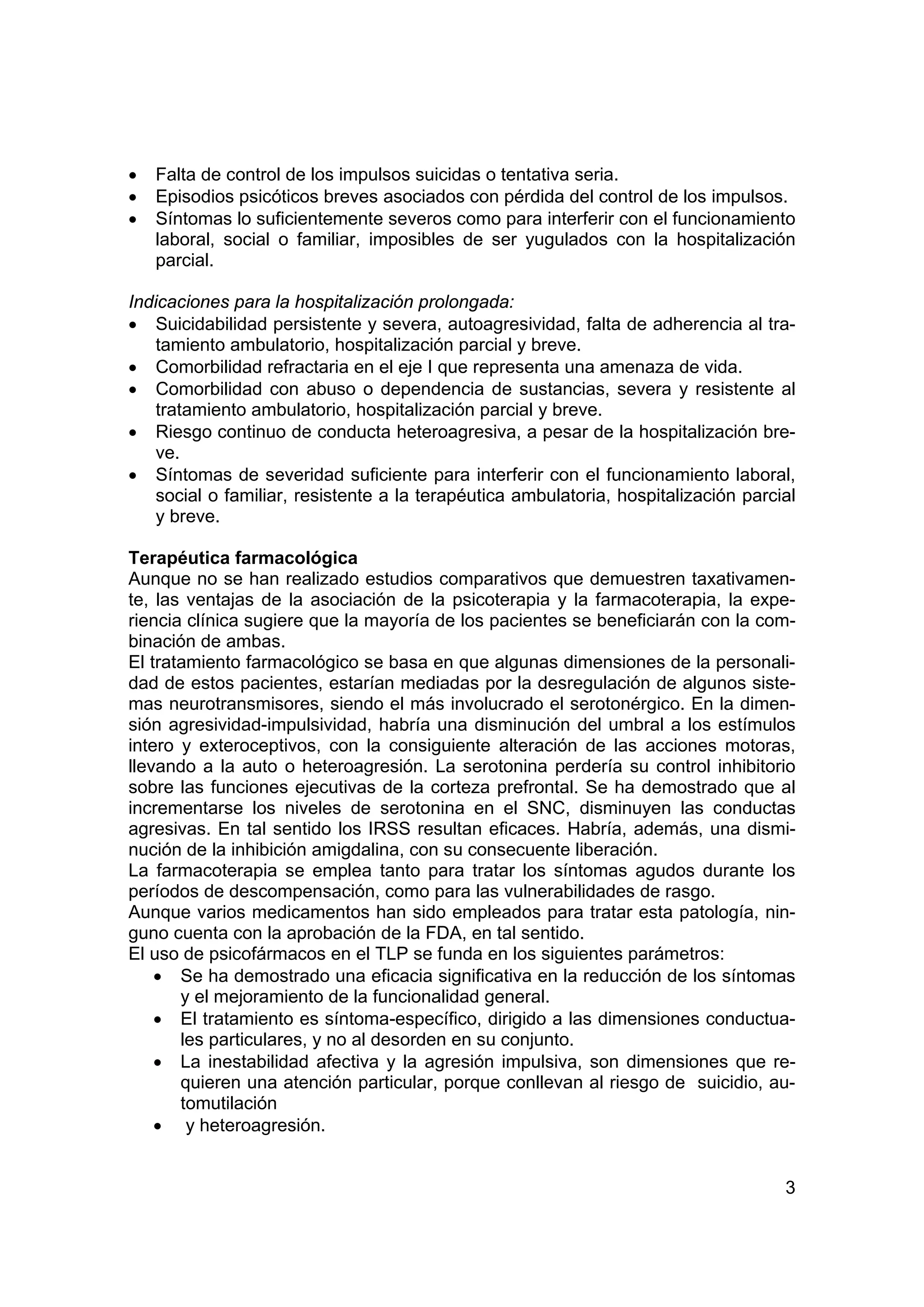 •   Falta de control de los impulsos suicidas o tentativa seria.
•   Episodios psicóticos breves asociados con pérdida del control de los impulsos.
•   Síntomas lo suficientemente severos como para interferir con el funcionamiento
    laboral, social o familiar, imposibles de ser yugulados con la hospitalización
    parcial.

Indicaciones para la hospitalización prolongada:
• Suicidabilidad persistente y severa, autoagresividad, falta de adherencia al tra-
    tamiento ambulatorio, hospitalización parcial y breve.
• Comorbilidad refractaria en el eje I que representa una amenaza de vida.
• Comorbilidad con abuso o dependencia de sustancias, severa y resistente al
    tratamiento ambulatorio, hospitalización parcial y breve.
• Riesgo continuo de conducta heteroagresiva, a pesar de la hospitalización bre-
    ve.
• Síntomas de severidad suficiente para interferir con el funcionamiento laboral,
    social o familiar, resistente a la terapéutica ambulatoria, hospitalización parcial
    y breve.

Terapéutica farmacológica
Aunque no se han realizado estudios comparativos que demuestren taxativamen-
te, las ventajas de la asociación de la psicoterapia y la farmacoterapia, la expe-
riencia clínica sugiere que la mayoría de los pacientes se beneficiarán con la com-
binación de ambas.
El tratamiento farmacológico se basa en que algunas dimensiones de la personali-
dad de estos pacientes, estarían mediadas por la desregulación de algunos siste-
mas neurotransmisores, siendo el más involucrado el serotonérgico. En la dimen-
sión agresividad-impulsividad, habría una disminución del umbral a los estímulos
intero y exteroceptivos, con la consiguiente alteración de las acciones motoras,
llevando a la auto o heteroagresión. La serotonina perdería su control inhibitorio
sobre las funciones ejecutivas de la corteza prefrontal. Se ha demostrado que al
incrementarse los niveles de serotonina en el SNC, disminuyen las conductas
agresivas. En tal sentido los IRSS resultan eficaces. Habría, además, una dismi-
nución de la inhibición amigdalina, con su consecuente liberación.
La farmacoterapia se emplea tanto para tratar los síntomas agudos durante los
períodos de descompensación, como para las vulnerabilidades de rasgo.
Aunque varios medicamentos han sido empleados para tratar esta patología, nin-
guno cuenta con la aprobación de la FDA, en tal sentido.
El uso de psicofármacos en el TLP se funda en los siguientes parámetros:
    • Se ha demostrado una eficacia significativa en la reducción de los síntomas
       y el mejoramiento de la funcionalidad general.
    • El tratamiento es síntoma-específico, dirigido a las dimensiones conductua-
       les particulares, y no al desorden en su conjunto.
    • La inestabilidad afectiva y la agresión impulsiva, son dimensiones que re-
       quieren una atención particular, porque conllevan al riesgo de suicidio, au-
       tomutilación
    • y heteroagresión.


                                                                                     3
 
