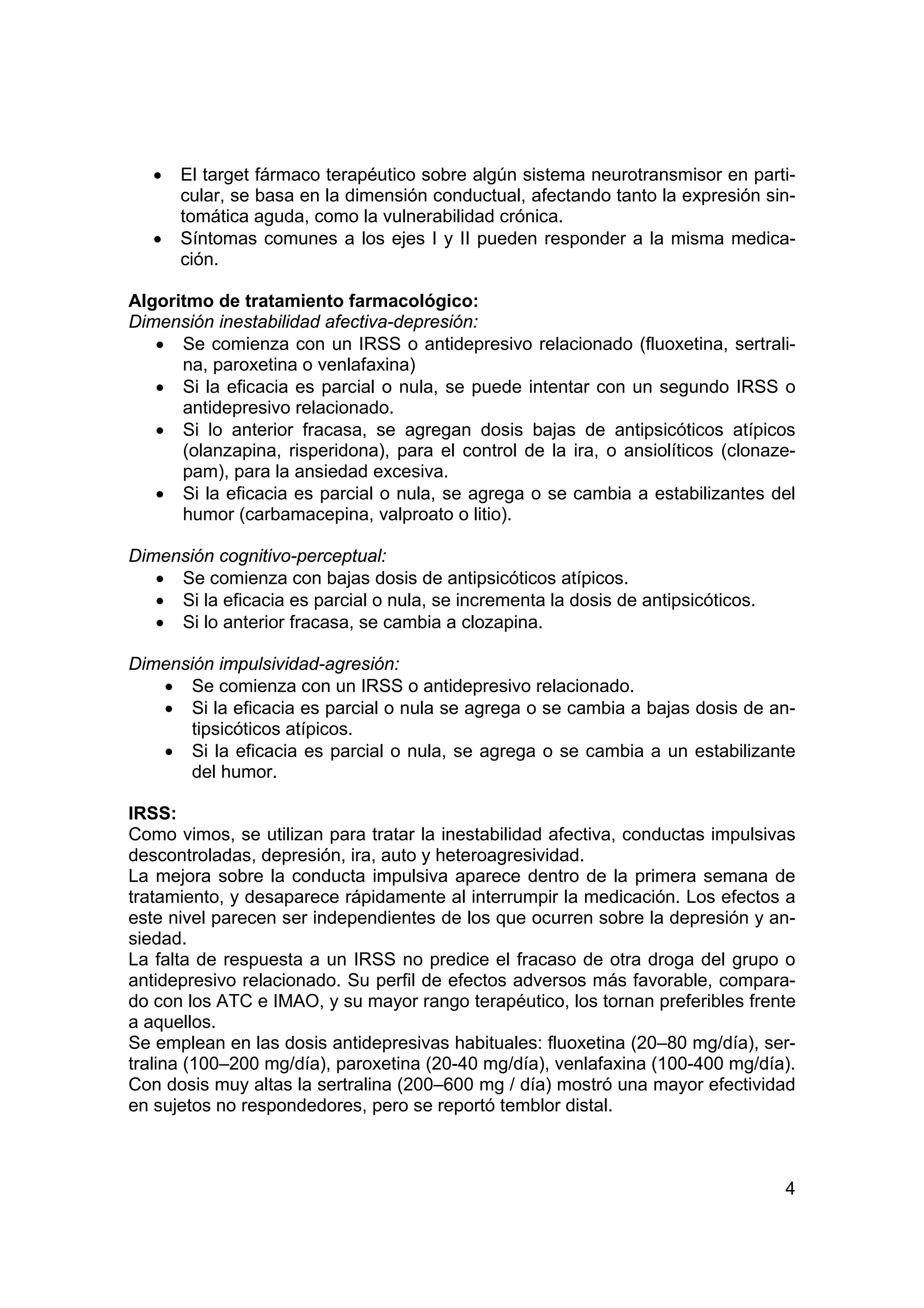 •   El target fármaco terapéutico sobre algún sistema neurotransmisor en parti-
       cular, se basa en la dimensión conductual, afectando tanto la expresión sin-
       tomática aguda, como la vulnerabilidad crónica.
   •   Síntomas comunes a los ejes I y II pueden responder a la misma medica-
       ción.

Algoritmo de tratamiento farmacológico:
Dimensión inestabilidad afectiva-depresión:
   • Se comienza con un IRSS o antidepresivo relacionado (fluoxetina, sertrali-
      na, paroxetina o venlafaxina)
   • Si la eficacia es parcial o nula, se puede intentar con un segundo IRSS o
      antidepresivo relacionado.
   • Si lo anterior fracasa, se agregan dosis bajas de antipsicóticos atípicos
      (olanzapina, risperidona), para el control de la ira, o ansiolíticos (clonaze-
      pam), para la ansiedad excesiva.
   • Si la eficacia es parcial o nula, se agrega o se cambia a estabilizantes del
      humor (carbamacepina, valproato o litio).

Dimensión cognitivo-perceptual:
   • Se comienza con bajas dosis de antipsicóticos atípicos.
   • Si la eficacia es parcial o nula, se incrementa la dosis de antipsicóticos.
   • Si lo anterior fracasa, se cambia a clozapina.

Dimensión impulsividad-agresión:
   • Se comienza con un IRSS o antidepresivo relacionado.
   • Si la eficacia es parcial o nula se agrega o se cambia a bajas dosis de an-
       tipsicóticos atípicos.
   • Si la eficacia es parcial o nula, se agrega o se cambia a un estabilizante
       del humor.

IRSS:
Como vimos, se utilizan para tratar la inestabilidad afectiva, conductas impulsivas
descontroladas, depresión, ira, auto y heteroagresividad.
La mejora sobre la conducta impulsiva aparece dentro de la primera semana de
tratamiento, y desaparece rápidamente al interrumpir la medicación. Los efectos a
este nivel parecen ser independientes de los que ocurren sobre la depresión y an-
siedad.
La falta de respuesta a un IRSS no predice el fracaso de otra droga del grupo o
antidepresivo relacionado. Su perfil de efectos adversos más favorable, compara-
do con los ATC e IMAO, y su mayor rango terapéutico, los tornan preferibles frente
a aquellos.
Se emplean en las dosis antidepresivas habituales: fluoxetina (20–80 mg/día), ser-
tralina (100–200 mg/día), paroxetina (20-40 mg/día), venlafaxina (100-400 mg/día).
Con dosis muy altas la sertralina (200–600 mg / día) mostró una mayor efectividad
en sujetos no respondedores, pero se reportó temblor distal.



                                                                                   4
 