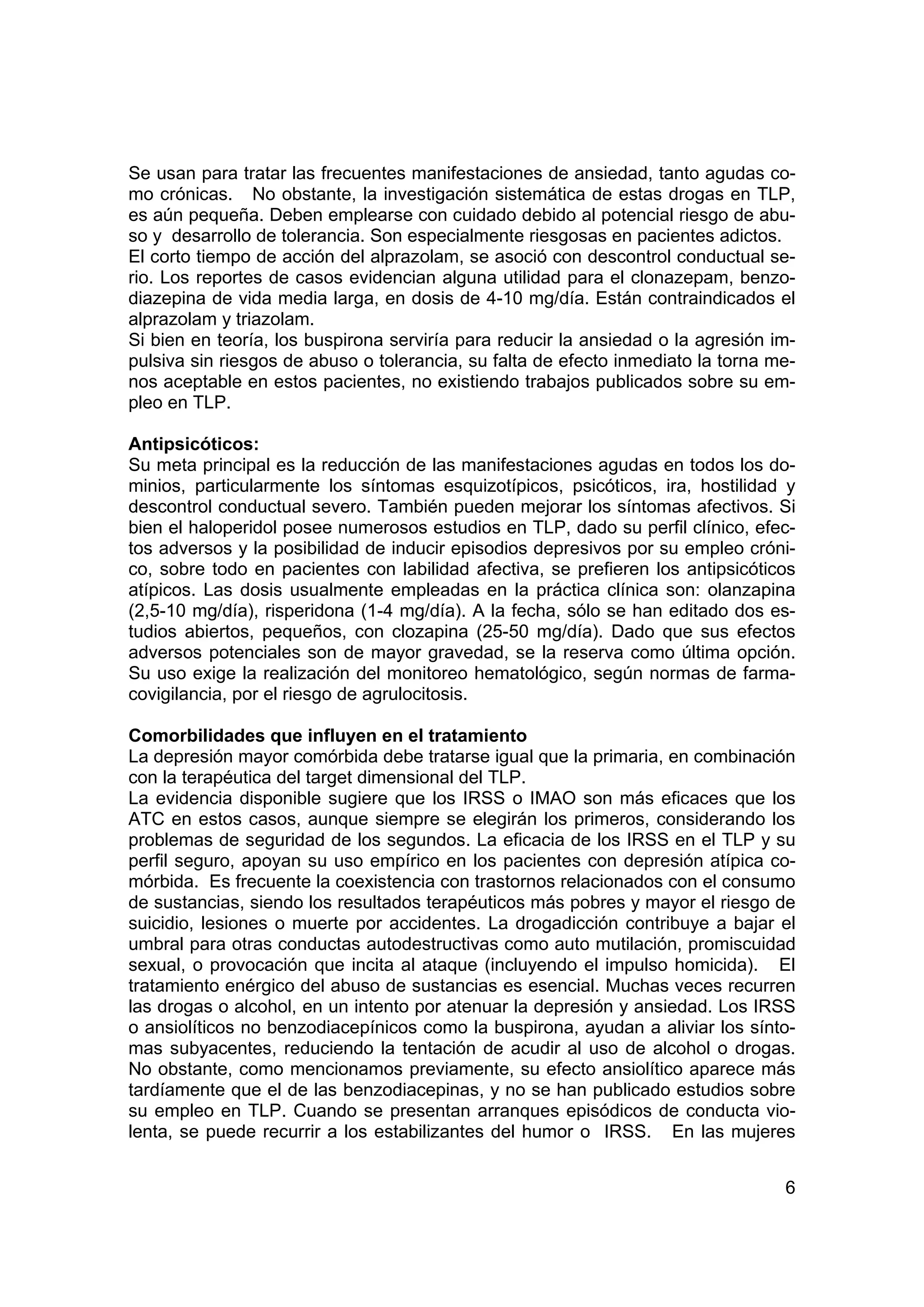Se usan para tratar las frecuentes manifestaciones de ansiedad, tanto agudas co-
mo crónicas. No obstante, la investigación sistemática de estas drogas en TLP,
es aún pequeña. Deben emplearse con cuidado debido al potencial riesgo de abu-
so y desarrollo de tolerancia. Son especialmente riesgosas en pacientes adictos.
El corto tiempo de acción del alprazolam, se asoció con descontrol conductual se-
rio. Los reportes de casos evidencian alguna utilidad para el clonazepam, benzo-
diazepina de vida media larga, en dosis de 4-10 mg/día. Están contraindicados el
alprazolam y triazolam.
Si bien en teoría, los buspirona serviría para reducir la ansiedad o la agresión im-
pulsiva sin riesgos de abuso o tolerancia, su falta de efecto inmediato la torna me-
nos aceptable en estos pacientes, no existiendo trabajos publicados sobre su em-
pleo en TLP.

Antipsicóticos:
Su meta principal es la reducción de las manifestaciones agudas en todos los do-
minios, particularmente los síntomas esquizotípicos, psicóticos, ira, hostilidad y
descontrol conductual severo. También pueden mejorar los síntomas afectivos. Si
bien el haloperidol posee numerosos estudios en TLP, dado su perfil clínico, efec-
tos adversos y la posibilidad de inducir episodios depresivos por su empleo cróni-
co, sobre todo en pacientes con labilidad afectiva, se prefieren los antipsicóticos
atípicos. Las dosis usualmente empleadas en la práctica clínica son: olanzapina
(2,5-10 mg/día), risperidona (1-4 mg/día). A la fecha, sólo se han editado dos es-
tudios abiertos, pequeños, con clozapina (25-50 mg/día). Dado que sus efectos
adversos potenciales son de mayor gravedad, se la reserva como última opción.
Su uso exige la realización del monitoreo hematológico, según normas de farma-
covigilancia, por el riesgo de agrulocitosis.

Comorbilidades que influyen en el tratamiento
La depresión mayor comórbida debe tratarse igual que la primaria, en combinación
con la terapéutica del target dimensional del TLP.
La evidencia disponible sugiere que los IRSS o IMAO son más eficaces que los
ATC en estos casos, aunque siempre se elegirán los primeros, considerando los
problemas de seguridad de los segundos. La eficacia de los IRSS en el TLP y su
perfil seguro, apoyan su uso empírico en los pacientes con depresión atípica co-
mórbida. Es frecuente la coexistencia con trastornos relacionados con el consumo
de sustancias, siendo los resultados terapéuticos más pobres y mayor el riesgo de
suicidio, lesiones o muerte por accidentes. La drogadicción contribuye a bajar el
umbral para otras conductas autodestructivas como auto mutilación, promiscuidad
sexual, o provocación que incita al ataque (incluyendo el impulso homicida). El
tratamiento enérgico del abuso de sustancias es esencial. Muchas veces recurren
las drogas o alcohol, en un intento por atenuar la depresión y ansiedad. Los IRSS
o ansiolíticos no benzodiacepínicos como la buspirona, ayudan a aliviar los sínto-
mas subyacentes, reduciendo la tentación de acudir al uso de alcohol o drogas.
No obstante, como mencionamos previamente, su efecto ansiolítico aparece más
tardíamente que el de las benzodiacepinas, y no se han publicado estudios sobre
su empleo en TLP. Cuando se presentan arranques episódicos de conducta vio-
lenta, se puede recurrir a los estabilizantes del humor o IRSS. En las mujeres


                                                                                  6
 