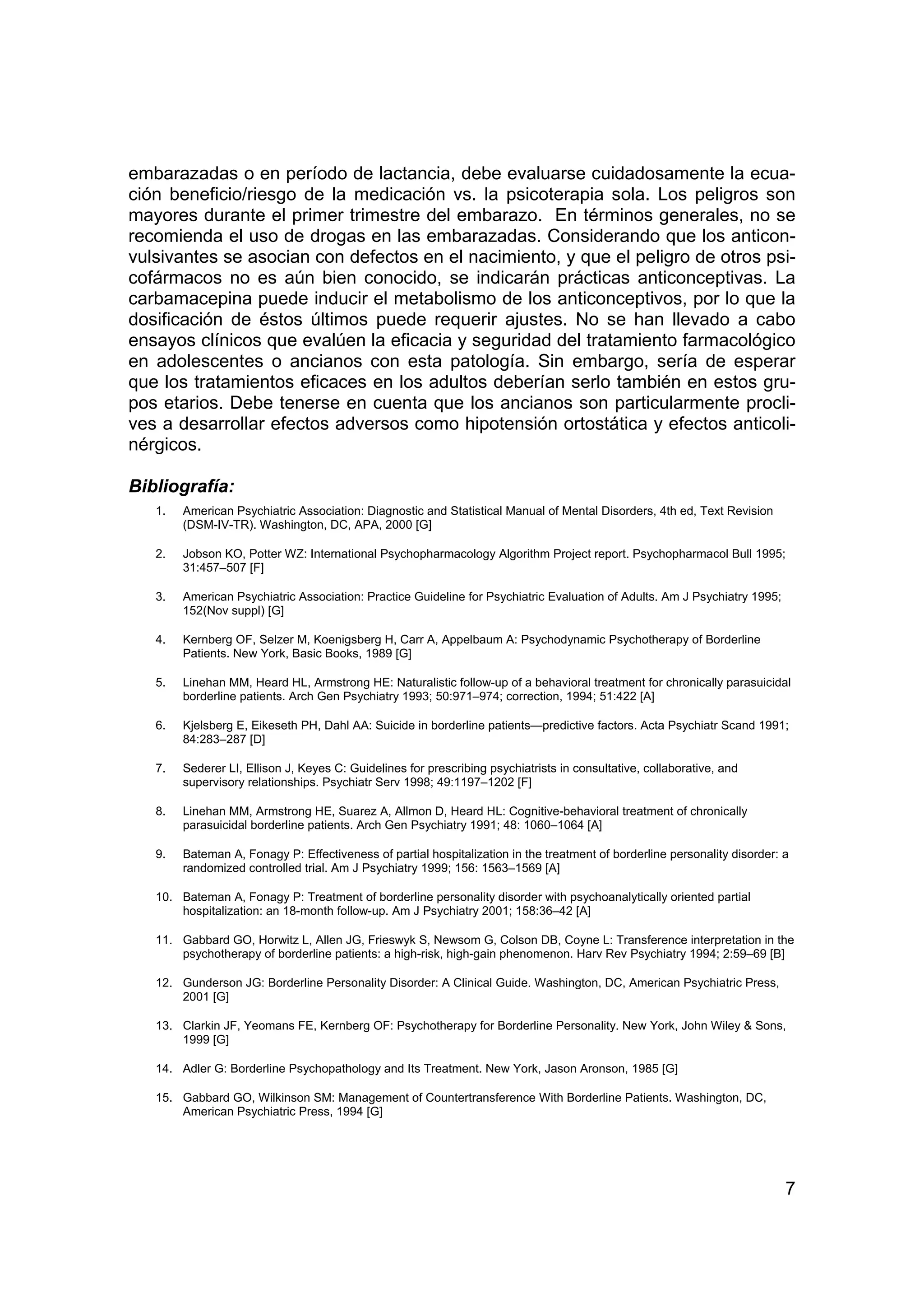 embarazadas o en período de lactancia, debe evaluarse cuidadosamente la ecua-
ción beneficio/riesgo de la medicación vs. la psicoterapia sola. Los peligros son
mayores durante el primer trimestre del embarazo. En términos generales, no se
recomienda el uso de drogas en las embarazadas. Considerando que los anticon-
vulsivantes se asocian con defectos en el nacimiento, y que el peligro de otros psi-
cofármacos no es aún bien conocido, se indicarán prácticas anticonceptivas. La
carbamacepina puede inducir el metabolismo de los anticonceptivos, por lo que la
dosificación de éstos últimos puede requerir ajustes. No se han llevado a cabo
ensayos clínicos que evalúen la eficacia y seguridad del tratamiento farmacológico
en adolescentes o ancianos con esta patología. Sin embargo, sería de esperar
que los tratamientos eficaces en los adultos deberían serlo también en estos gru-
pos etarios. Debe tenerse en cuenta que los ancianos son particularmente procli-
ves a desarrollar efectos adversos como hipotensión ortostática y efectos anticoli-
nérgicos.

Bibliografía:
   1.   American Psychiatric Association: Diagnostic and Statistical Manual of Mental Disorders, 4th ed, Text Revision
        (DSM-IV-TR). Washington, DC, APA, 2000 [G]

   2.   Jobson KO, Potter WZ: International Psychopharmacology Algorithm Project report. Psychopharmacol Bull 1995;
        31:457–507 [F]

   3.   American Psychiatric Association: Practice Guideline for Psychiatric Evaluation of Adults. Am J Psychiatry 1995;
        152(Nov suppl) [G]

   4.   Kernberg OF, Selzer M, Koenigsberg H, Carr A, Appelbaum A: Psychodynamic Psychotherapy of Borderline
        Patients. New York, Basic Books, 1989 [G]

   5.   Linehan MM, Heard HL, Armstrong HE: Naturalistic follow-up of a behavioral treatment for chronically parasuicidal
        borderline patients. Arch Gen Psychiatry 1993; 50:971–974; correction, 1994; 51:422 [A]

   6.   Kjelsberg E, Eikeseth PH, Dahl AA: Suicide in borderline patients—predictive factors. Acta Psychiatr Scand 1991;
        84:283–287 [D]

   7.   Sederer LI, Ellison J, Keyes C: Guidelines for prescribing psychiatrists in consultative, collaborative, and
        supervisory relationships. Psychiatr Serv 1998; 49:1197–1202 [F]

   8.   Linehan MM, Armstrong HE, Suarez A, Allmon D, Heard HL: Cognitive-behavioral treatment of chronically
        parasuicidal borderline patients. Arch Gen Psychiatry 1991; 48: 1060–1064 [A]

   9.   Bateman A, Fonagy P: Effectiveness of partial hospitalization in the treatment of borderline personality disorder: a
        randomized controlled trial. Am J Psychiatry 1999; 156: 1563–1569 [A]

   10. Bateman A, Fonagy P: Treatment of borderline personality disorder with psychoanalytically oriented partial
       hospitalization: an 18-month follow-up. Am J Psychiatry 2001; 158:36–42 [A]

   11. Gabbard GO, Horwitz L, Allen JG, Frieswyk S, Newsom G, Colson DB, Coyne L: Transference interpretation in the
       psychotherapy of borderline patients: a high-risk, high-gain phenomenon. Harv Rev Psychiatry 1994; 2:59–69 [B]

   12. Gunderson JG: Borderline Personality Disorder: A Clinical Guide. Washington, DC, American Psychiatric Press,
       2001 [G]

   13. Clarkin JF, Yeomans FE, Kernberg OF: Psychotherapy for Borderline Personality. New York, John Wiley & Sons,
       1999 [G]

   14. Adler G: Borderline Psychopathology and Its Treatment. New York, Jason Aronson, 1985 [G]

   15. Gabbard GO, Wilkinson SM: Management of Countertransference With Borderline Patients. Washington, DC,
       American Psychiatric Press, 1994 [G]




                                                                                                                           7
 