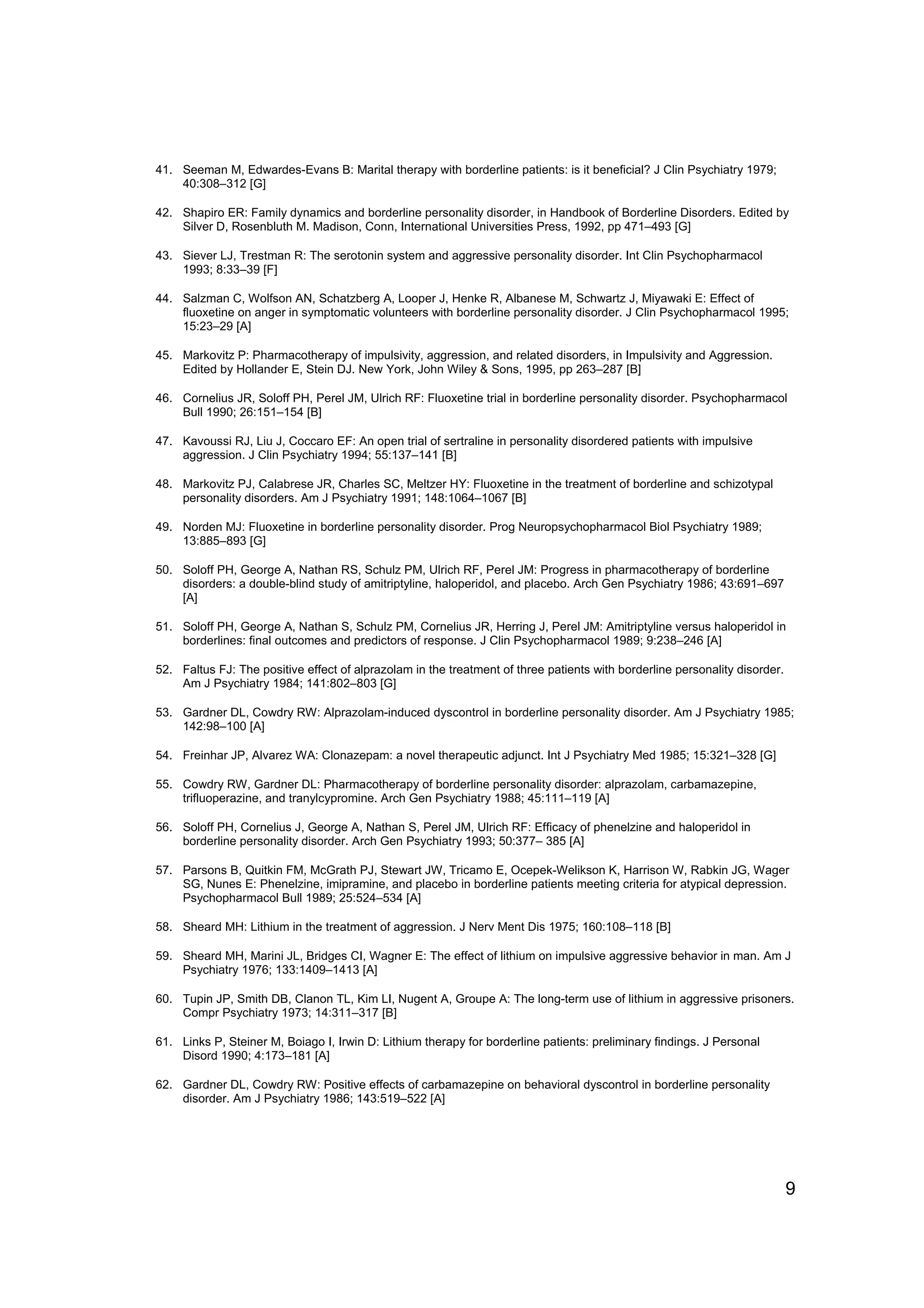 41. Seeman M, Edwardes-Evans B: Marital therapy with borderline patients: is it beneficial? J Clin Psychiatry 1979;
    40:308–312 [G]

42. Shapiro ER: Family dynamics and borderline personality disorder, in Handbook of Borderline Disorders. Edited by
    Silver D, Rosenbluth M. Madison, Conn, International Universities Press, 1992, pp 471–493 [G]

43. Siever LJ, Trestman R: The serotonin system and aggressive personality disorder. Int Clin Psychopharmacol
    1993; 8:33–39 [F]

44. Salzman C, Wolfson AN, Schatzberg A, Looper J, Henke R, Albanese M, Schwartz J, Miyawaki E: Effect of
    fluoxetine on anger in symptomatic volunteers with borderline personality disorder. J Clin Psychopharmacol 1995;
    15:23–29 [A]

45. Markovitz P: Pharmacotherapy of impulsivity, aggression, and related disorders, in Impulsivity and Aggression.
    Edited by Hollander E, Stein DJ. New York, John Wiley & Sons, 1995, pp 263–287 [B]

46. Cornelius JR, Soloff PH, Perel JM, Ulrich RF: Fluoxetine trial in borderline personality disorder. Psychopharmacol
    Bull 1990; 26:151–154 [B]

47. Kavoussi RJ, Liu J, Coccaro EF: An open trial of sertraline in personality disordered patients with impulsive
    aggression. J Clin Psychiatry 1994; 55:137–141 [B]

48. Markovitz PJ, Calabrese JR, Charles SC, Meltzer HY: Fluoxetine in the treatment of borderline and schizotypal
    personality disorders. Am J Psychiatry 1991; 148:1064–1067 [B]

49. Norden MJ: Fluoxetine in borderline personality disorder. Prog Neuropsychopharmacol Biol Psychiatry 1989;
    13:885–893 [G]

50. Soloff PH, George A, Nathan RS, Schulz PM, Ulrich RF, Perel JM: Progress in pharmacotherapy of borderline
    disorders: a double-blind study of amitriptyline, haloperidol, and placebo. Arch Gen Psychiatry 1986; 43:691–697
    [A]

51. Soloff PH, George A, Nathan S, Schulz PM, Cornelius JR, Herring J, Perel JM: Amitriptyline versus haloperidol in
    borderlines: final outcomes and predictors of response. J Clin Psychopharmacol 1989; 9:238–246 [A]

52. Faltus FJ: The positive effect of alprazolam in the treatment of three patients with borderline personality disorder.
    Am J Psychiatry 1984; 141:802–803 [G]

53. Gardner DL, Cowdry RW: Alprazolam-induced dyscontrol in borderline personality disorder. Am J Psychiatry 1985;
    142:98–100 [A]

54. Freinhar JP, Alvarez WA: Clonazepam: a novel therapeutic adjunct. Int J Psychiatry Med 1985; 15:321–328 [G]

55. Cowdry RW, Gardner DL: Pharmacotherapy of borderline personality disorder: alprazolam, carbamazepine,
    trifluoperazine, and tranylcypromine. Arch Gen Psychiatry 1988; 45:111–119 [A]

56. Soloff PH, Cornelius J, George A, Nathan S, Perel JM, Ulrich RF: Efficacy of phenelzine and haloperidol in
    borderline personality disorder. Arch Gen Psychiatry 1993; 50:377– 385 [A]

57. Parsons B, Quitkin FM, McGrath PJ, Stewart JW, Tricamo E, Ocepek-Welikson K, Harrison W, Rabkin JG, Wager
    SG, Nunes E: Phenelzine, imipramine, and placebo in borderline patients meeting criteria for atypical depression.
    Psychopharmacol Bull 1989; 25:524–534 [A]

58. Sheard MH: Lithium in the treatment of aggression. J Nerv Ment Dis 1975; 160:108–118 [B]

59. Sheard MH, Marini JL, Bridges CI, Wagner E: The effect of lithium on impulsive aggressive behavior in man. Am J
    Psychiatry 1976; 133:1409–1413 [A]

60. Tupin JP, Smith DB, Clanon TL, Kim LI, Nugent A, Groupe A: The long-term use of lithium in aggressive prisoners.
    Compr Psychiatry 1973; 14:311–317 [B]

61. Links P, Steiner M, Boiago I, Irwin D: Lithium therapy for borderline patients: preliminary findings. J Personal
    Disord 1990; 4:173–181 [A]

62. Gardner DL, Cowdry RW: Positive effects of carbamazepine on behavioral dyscontrol in borderline personality
    disorder. Am J Psychiatry 1986; 143:519–522 [A]




                                                                                                                            9
 
