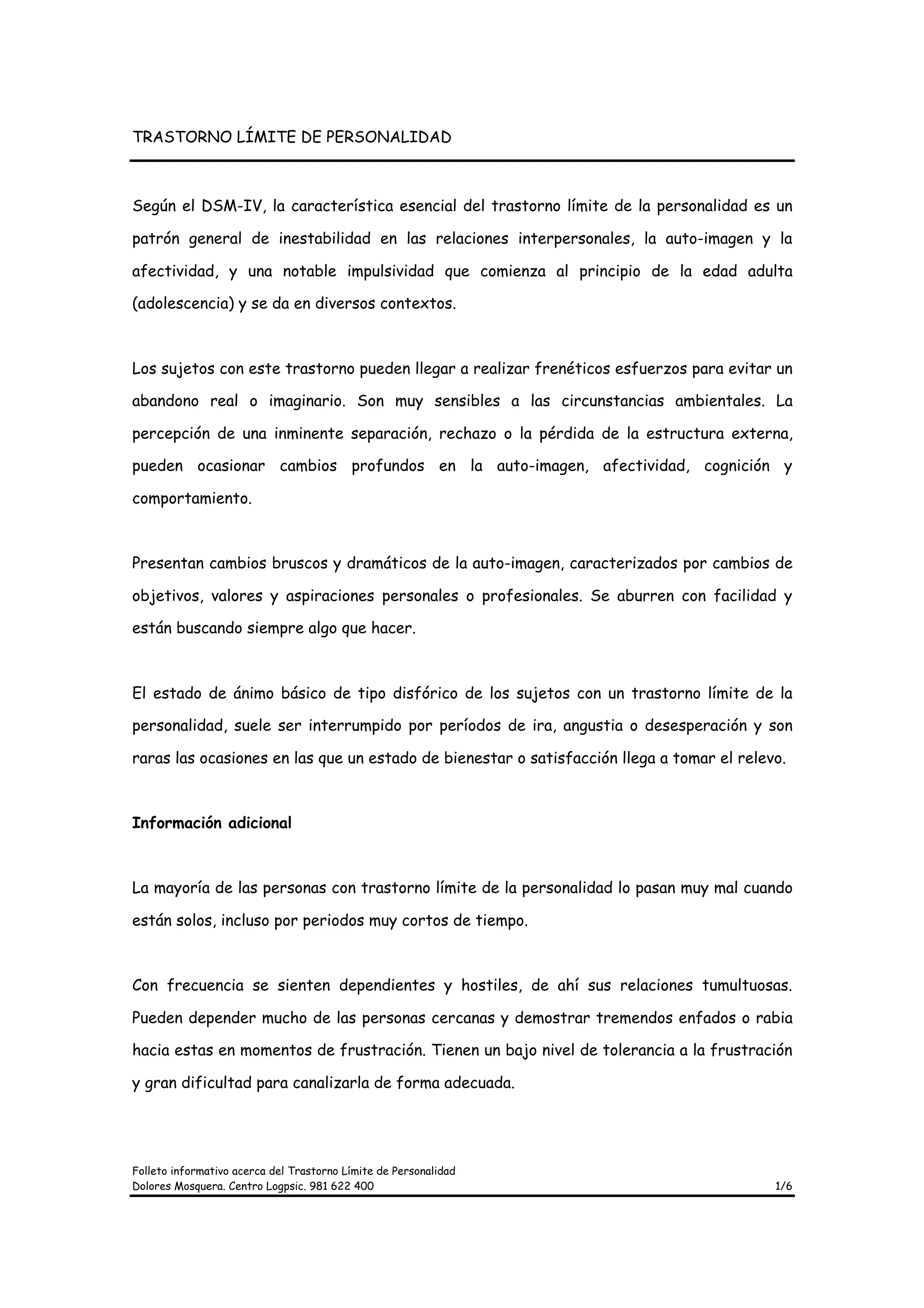 TRASTORNO LÍMITE DE PERSONALIDAD



Según el DSM-IV, la característica esencial del trastorno límite de la personalidad es un

patrón general de inestabilidad en las relaciones interpersonales, la auto-imagen y la

afectividad, y una notable impulsividad que comienza al principio de la edad adulta

(adolescencia) y se da en diversos contextos.



Los sujetos con este trastorno pueden llegar a realizar frenéticos esfuerzos para evitar un

abandono real o imaginario. Son muy sensibles a las circunstancias ambientales. La

percepción de una inminente separación, rechazo o la pérdida de la estructura externa,

pueden ocasionar cambios profundos en la auto-imagen, afectividad, cognición y

comportamiento.



Presentan cambios bruscos y dramáticos de la auto-imagen, caracterizados por cambios de

objetivos, valores y aspiraciones personales o profesionales. Se aburren con facilidad y

están buscando siempre algo que hacer.



El estado de ánimo básico de tipo disfórico de los sujetos con un trastorno límite de la

personalidad, suele ser interrumpido por períodos de ira, angustia o desesperación y son

raras las ocasiones en las que un estado de bienestar o satisfacción llega a tomar el relevo.



Información adicional



La mayoría de las personas con trastorno límite de la personalidad lo pasan muy mal cuando

están solos, incluso por periodos muy cortos de tiempo.



Con frecuencia se sienten dependientes y hostiles, de ahí sus relaciones tumultuosas.

Pueden depender mucho de las personas cercanas y demostrar tremendos enfados o rabia

hacia estas en momentos de frustración. Tienen un bajo nivel de tolerancia a la frustración

y gran dificultad para canalizarla de forma adecuada.




Folleto informativo acerca del Trastorno Límite de Personalidad
Dolores Mosquera. Centro Logpsic. 981 622 400                                              1/6
 