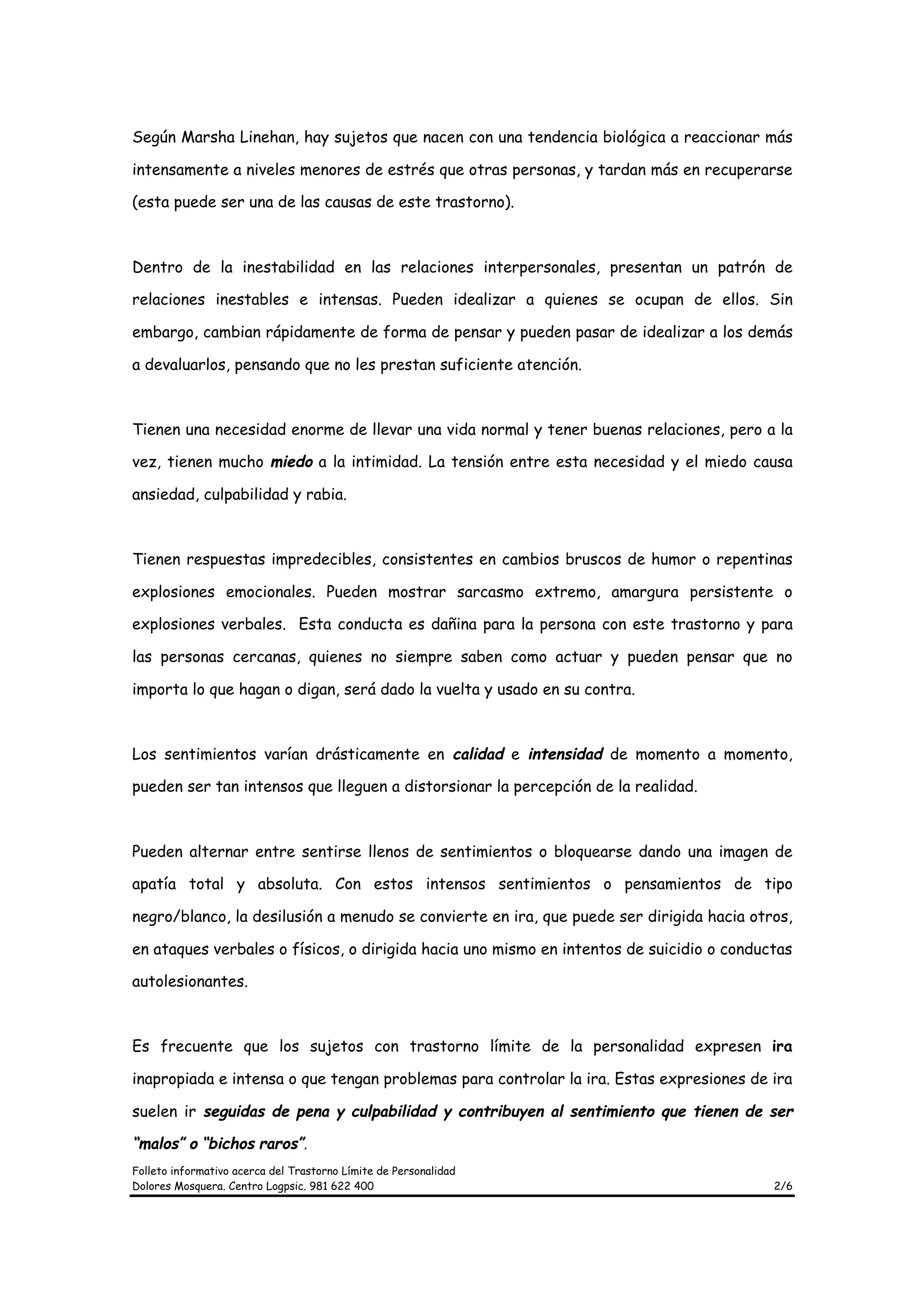 Según Marsha Linehan, hay sujetos que nacen con una tendencia biológica a reaccionar más

intensamente a niveles menores de estrés que otras personas, y tardan más en recuperarse

(esta puede ser una de las causas de este trastorno).



Dentro de la inestabilidad en las relaciones interpersonales, presentan un patrón de

relaciones inestables e intensas. Pueden idealizar a quienes se ocupan de ellos. Sin

embargo, cambian rápidamente de forma de pensar y pueden pasar de idealizar a los demás

a devaluarlos, pensando que no les prestan suficiente atención.



Tienen una necesidad enorme de llevar una vida normal y tener buenas relaciones, pero a la

vez, tienen mucho miedo a la intimidad. La tensión entre esta necesidad y el miedo causa

ansiedad, culpabilidad y rabia.



Tienen respuestas impredecibles, consistentes en cambios bruscos de humor o repentinas

explosiones emocionales. Pueden mostrar sarcasmo extremo, amargura persistente o

explosiones verbales. Esta conducta es dañina para la persona con este trastorno y para

las personas cercanas, quienes no siempre saben como actuar y pueden pensar que no

importa lo que hagan o digan, será dado la vuelta y usado en su contra.



Los sentimientos varían drásticamente en calidad e intensidad de momento a momento,

pueden ser tan intensos que lleguen a distorsionar la percepción de la realidad.



Pueden alternar entre sentirse llenos de sentimientos o bloquearse dando una imagen de

apatía total y absoluta. Con estos intensos sentimientos o pensamientos de tipo

negro/blanco, la desilusión a menudo se convierte en ira, que puede ser dirigida hacia otros,

en ataques verbales o físicos, o dirigida hacia uno mismo en intentos de suicidio o conductas

autolesionantes.



Es frecuente que los sujetos con trastorno límite de la personalidad expresen ira

inapropiada e intensa o que tengan problemas para controlar la ira. Estas expresiones de ira

suelen ir seguidas de pena y culpabilidad y contribuyen al sentimiento que tienen de ser

“malos” o “bichos raros”.
Folleto informativo acerca del Trastorno Límite de Personalidad
Dolores Mosquera. Centro Logpsic. 981 622 400                                             2/6
 