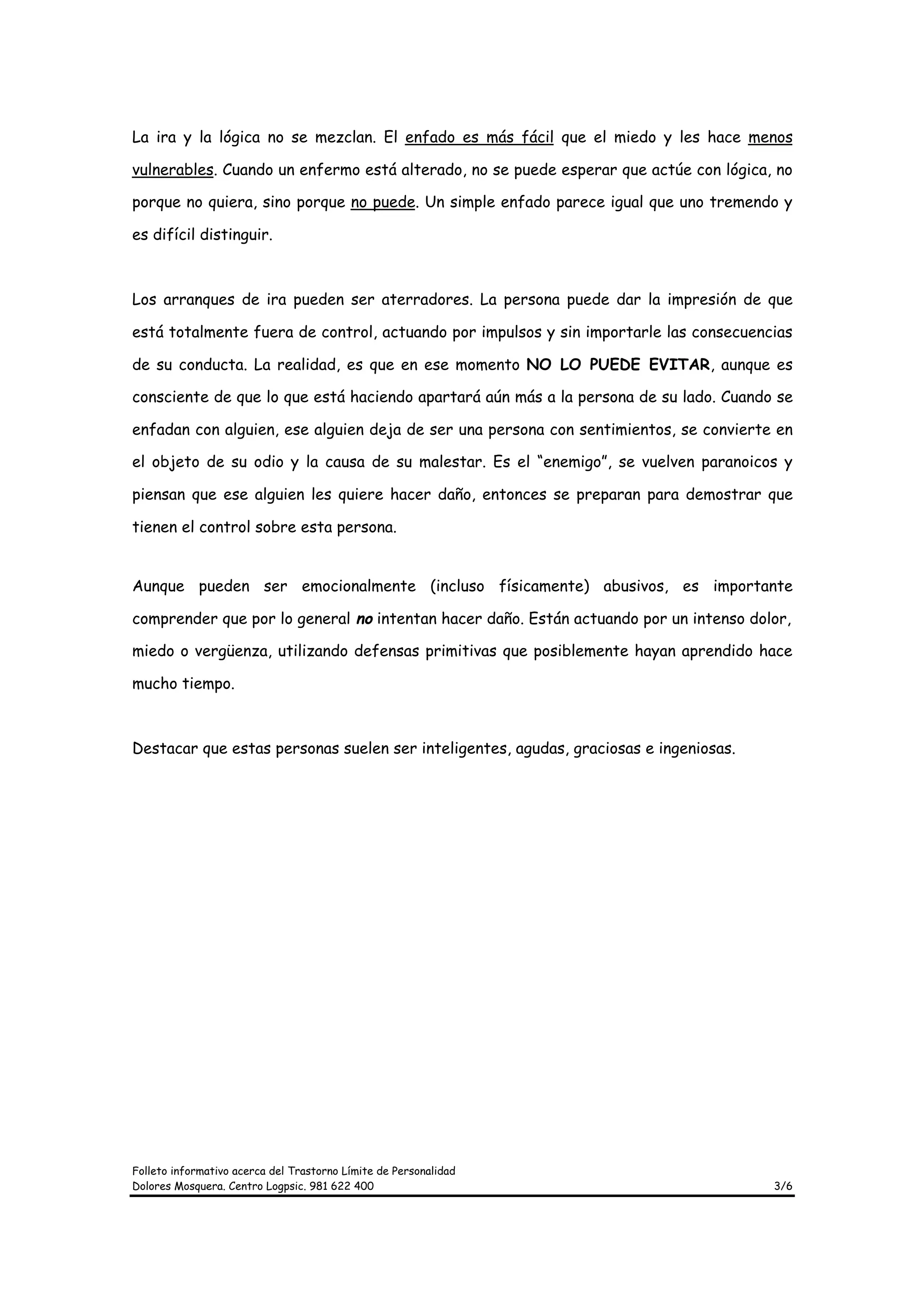 La ira y la lógica no se mezclan. El enfado es más fácil que el miedo y les hace menos

vulnerables. Cuando un enfermo está alterado, no se puede esperar que actúe con lógica, no

porque no quiera, sino porque no puede. Un simple enfado parece igual que uno tremendo y

es difícil distinguir.



Los arranques de ira pueden ser aterradores. La persona puede dar la impresión de que

está totalmente fuera de control, actuando por impulsos y sin importarle las consecuencias

de su conducta. La realidad, es que en ese momento NO LO PUEDE EVITAR, aunque es

consciente de que lo que está haciendo apartará aún más a la persona de su lado. Cuando se

enfadan con alguien, ese alguien deja de ser una persona con sentimientos, se convierte en

el objeto de su odio y la causa de su malestar. Es el “enemigo”, se vuelven paranoicos y

piensan que ese alguien les quiere hacer daño, entonces se preparan para demostrar que

tienen el control sobre esta persona.


Aunque pueden ser emocionalmente (incluso físicamente) abusivos, es importante

comprender que por lo general no intentan hacer daño. Están actuando por un intenso dolor,

miedo o vergüenza, utilizando defensas primitivas que posiblemente hayan aprendido hace

mucho tiempo.



Destacar que estas personas suelen ser inteligentes, agudas, graciosas e ingeniosas.




Folleto informativo acerca del Trastorno Límite de Personalidad
Dolores Mosquera. Centro Logpsic. 981 622 400                                          3/6
 