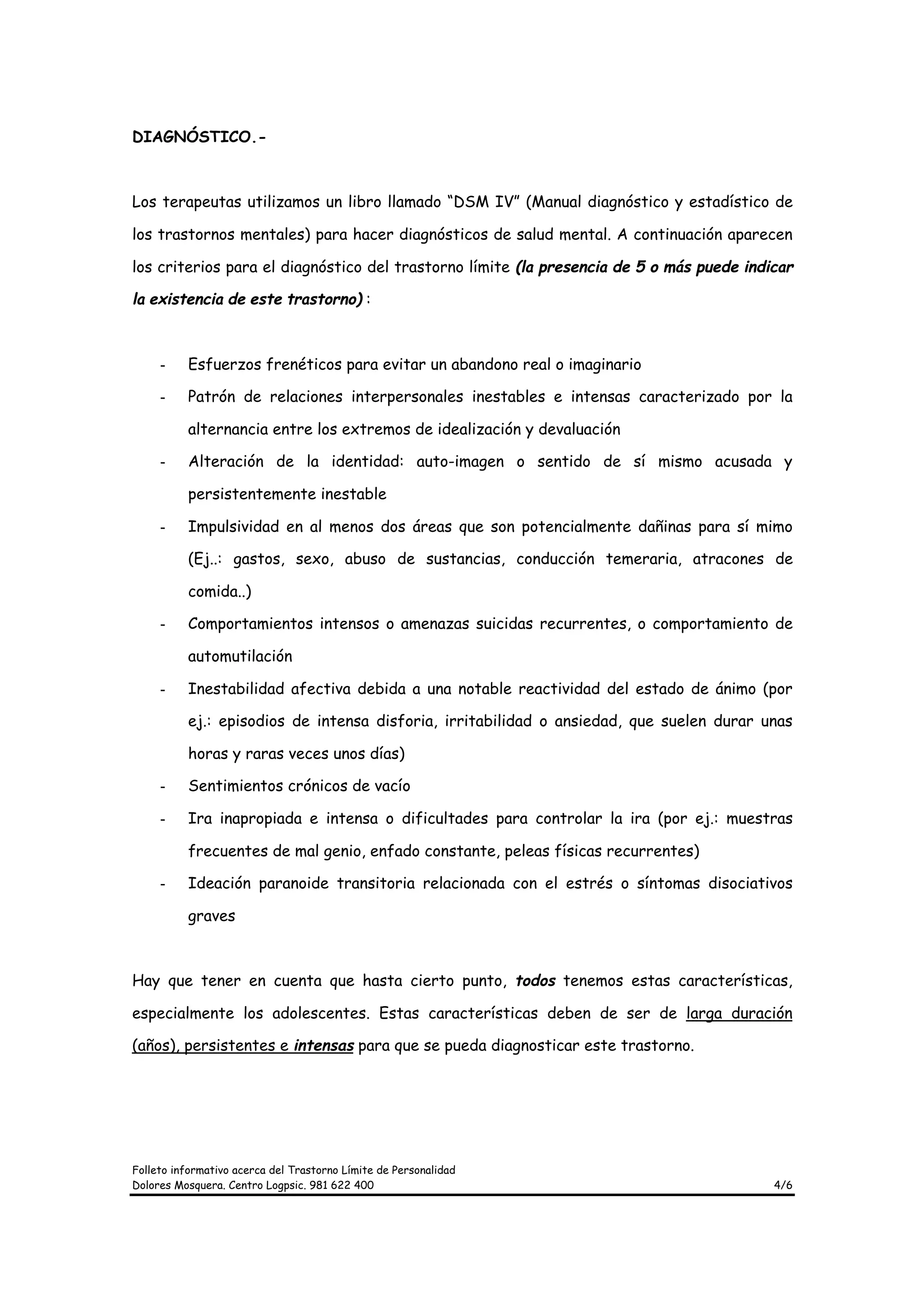 DIAGNÓSTICO.-



Los terapeutas utilizamos un libro llamado “DSM IV” (Manual diagnóstico y estadístico de

los trastornos mentales) para hacer diagnósticos de salud mental. A continuación aparecen

los criterios para el diagnóstico del trastorno límite (la presencia de 5 o más puede indicar

la existencia de este trastorno) :



     -    Esfuerzos frenéticos para evitar un abandono real o imaginario

     -    Patrón de relaciones interpersonales inestables e intensas caracterizado por la

          alternancia entre los extremos de idealización y devaluación

     -    Alteración de la identidad: auto-imagen o sentido de sí mismo acusada y

          persistentemente inestable

     -    Impulsividad en al menos dos áreas que son potencialmente dañinas para sí mimo

          (Ej..: gastos, sexo, abuso de sustancias, conducción temeraria, atracones de

          comida..)

     -    Comportamientos intensos o amenazas suicidas recurrentes, o comportamiento de

          automutilación

     -    Inestabilidad afectiva debida a una notable reactividad del estado de ánimo (por

          ej.: episodios de intensa disforia, irritabilidad o ansiedad, que suelen durar unas

          horas y raras veces unos días)

     -    Sentimientos crónicos de vacío

     -    Ira inapropiada e intensa o dificultades para controlar la ira (por ej.: muestras

          frecuentes de mal genio, enfado constante, peleas físicas recurrentes)

     -    Ideación paranoide transitoria relacionada con el estrés o síntomas disociativos

          graves



Hay que tener en cuenta que hasta cierto punto, todos tenemos estas características,

especialmente los adolescentes. Estas características deben de ser de larga duración

(años), persistentes e intensas para que se pueda diagnosticar este trastorno.




Folleto informativo acerca del Trastorno Límite de Personalidad
Dolores Mosquera. Centro Logpsic. 981 622 400                                             4/6
 