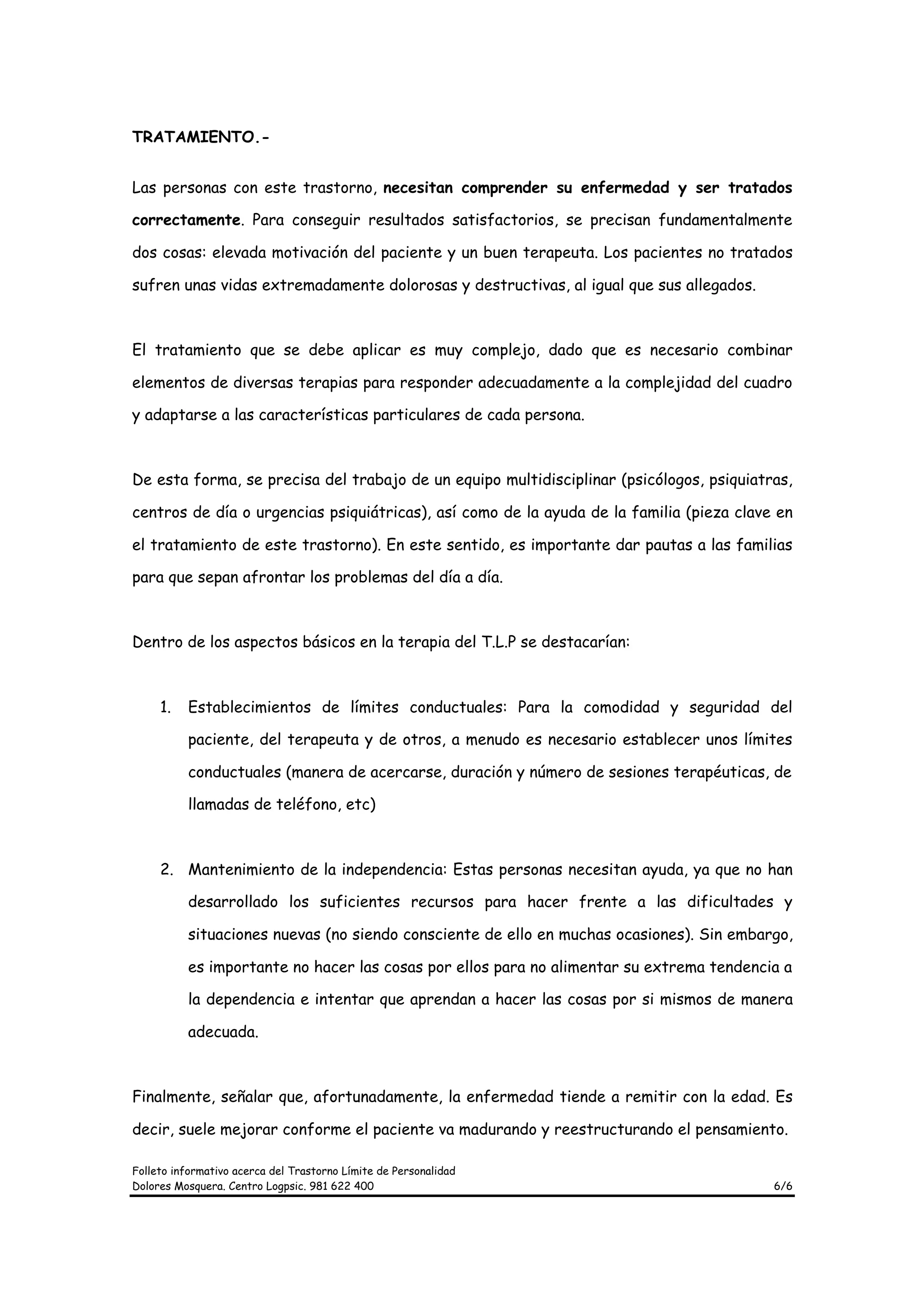 TRATAMIENTO.-


Las personas con este trastorno, necesitan comprender su enfermedad y ser tratados

correctamente. Para conseguir resultados satisfactorios, se precisan fundamentalmente

dos cosas: elevada motivación del paciente y un buen terapeuta. Los pacientes no tratados

sufren unas vidas extremadamente dolorosas y destructivas, al igual que sus allegados.



El tratamiento que se debe aplicar es muy complejo, dado que es necesario combinar

elementos de diversas terapias para responder adecuadamente a la complejidad del cuadro

y adaptarse a las características particulares de cada persona.



De esta forma, se precisa del trabajo de un equipo multidisciplinar (psicólogos, psiquiatras,

centros de día o urgencias psiquiátricas), así como de la ayuda de la familia (pieza clave en

el tratamiento de este trastorno). En este sentido, es importante dar pautas a las familias

para que sepan afrontar los problemas del día a día.



Dentro de los aspectos básicos en la terapia del T.L.P se destacarían:



     1.   Establecimientos de límites conductuales: Para la comodidad y seguridad del

          paciente, del terapeuta y de otros, a menudo es necesario establecer unos límites

          conductuales (manera de acercarse, duración y número de sesiones terapéuticas, de

          llamadas de teléfono, etc)



     2. Mantenimiento de la independencia: Estas personas necesitan ayuda, ya que no han

          desarrollado los suficientes recursos para hacer frente a las dificultades y

          situaciones nuevas (no siendo consciente de ello en muchas ocasiones). Sin embargo,

          es importante no hacer las cosas por ellos para no alimentar su extrema tendencia a

          la dependencia e intentar que aprendan a hacer las cosas por si mismos de manera

          adecuada.



Finalmente, señalar que, afortunadamente, la enfermedad tiende a remitir con la edad. Es

decir, suele mejorar conforme el paciente va madurando y reestructurando el pensamiento.

Folleto informativo acerca del Trastorno Límite de Personalidad
Dolores Mosquera. Centro Logpsic. 981 622 400                                             6/6
 