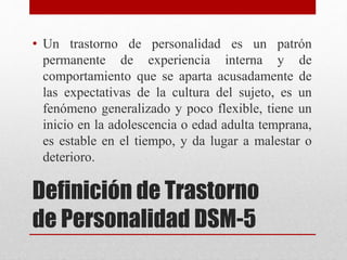 Definición de Trastorno
de Personalidad DSM-5
• Un trastorno de personalidad es un patrón
permanente de experiencia interna y de
comportamiento que se aparta acusadamente de
las expectativas de la cultura del sujeto, es un
fenómeno generalizado y poco flexible, tiene un
inicio en la adolescencia o edad adulta temprana,
es estable en el tiempo, y da lugar a malestar o
deterioro.
 