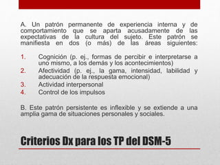 Criterios Dx para los TP del DSM-5
A. Un patrón permanente de experiencia interna y de
comportamiento que se aparta acusadamente de las
expectativas de la cultura del sujeto. Este patrón se
manifiesta en dos (o más) de las áreas siguientes:
1. Cognición (p. ej., formas de percibir e interpretarse a
uno mismo, a los demás y los acontecimientos)
2. Afectividad (p. ej., la gama, intensidad, labilidad y
adecuación de la respuesta emocional)
3. Actividad interpersonal
4. Control de los impulsos
B. Este patrón persistente es inflexible y se extiende a una
amplia gama de situaciones personales y sociales.
 
