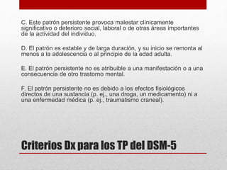 Criterios Dx para los TP del DSM-5
C. Este patrón persistente provoca malestar clínicamente
significativo o deterioro social, laboral o de otras áreas importantes
de la actividad del individuo.
D. El patrón es estable y de larga duración, y su inicio se remonta al
menos a la adolescencia o al principio de la edad adulta.
E. El patrón persistente no es atribuible a una manifestación o a una
consecuencia de otro trastorno mental.
F. El patrón persistente no es debido a los efectos fisiológicos
directos de una sustancia (p. ej., una droga, un medicamento) ni a
una enfermedad médica (p. ej., traumatismo craneal).
 