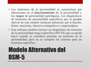 Modelo Alternativo del
DSM-5
• Los trastornos de la personalidad se caracterizan por
alteraciones en el funcionamiento de la personalidad y
los rasgos de personalidad patológicos. Los diagnósticos
de trastornos de personalidad específicos que se puedan
derivar de este modelo incluyen antisocial, por evitación,
límite, narcisista, obsesivo-compulsivo y esquizotípico.
• Este enfoque también incluye un diagnóstico de trastorno
de la personalidad rasgo-especifico (PD-TS) que se puede
hacer cuando se considera presente un trastorno de la
personalidad, pero no se cumplen los criterios para un
trastorno específico.
 