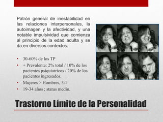 Trastorno Límite de la Personalidad
Patrón general de inestabilidad en
las relaciones interpersonales, la
autoimagen y la afectividad, y una
notable impulsividad que comienza
al principio de la edad adulta y se
da en diversos contextos.
• 30-60% de los TP
• + Prevalente: 2% total / 10% de los
pacientes psiquiatricos / 20% de los
pacientes ingresados.
• Mujeres > Hombres, 3:1
• 19-34 años ; status medio.
 